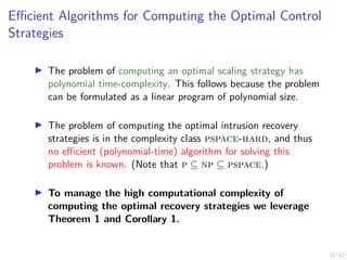 33/42
Efficient Algorithms for Computing the Optimal Control
Strategies
▶ The problem of computing an optimal scaling strategy has
polynomial time-complexity. This follows because the problem
can be formulated as a linear program of polynomial size.
▶ The problem of computing the optimal intrusion recovery
strategies is in the complexity class pspace-hard, and thus
no efficient (polynomial-time) algorithm for solving this
problem is known. (Note that p ⊆ np ⊆ pspace.)
▶ To manage the high computational complexity of
computing the optimal recovery strategies we leverage
Theorem 1 and Corollary 1.
 