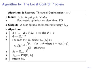 33/42
Algorithm for The Local Control Problem
Algorithm 1: Recovery Threshold Optimization (rto)
1 Input: η, pA, pC1 , pC2 , pU, Z, ∆R
2 Parametric optimization algorithm: PO
3 Output: A near-optimal local control strategy π̂θ,t
4 Algorithm
5 d ← 1 − ∆R if ∆R < ∞ else d ← 1
6 Θ ← [0, 1]d
7 For each θ ∈ Θ, define πi,θ(bt) as
πi,θ(bt) ≜
(
R if bt ≥ θi where i = max[t, d]
W otherwise
8 Jθ ← Eπi,θ
[Ji ]
9 π̂θ,t ← PO(Θ, Jθ)
10 return π̂θ,t
 