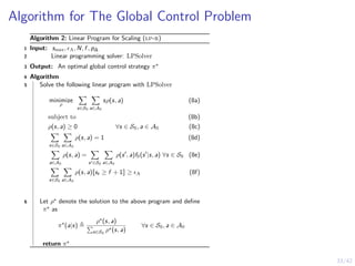33/42
Algorithm for The Global Control Problem
Algorithm 2: Linear Program for Scaling (lp-r)
1 Input: smax, ϵA, N, f , p∆
2 Linear programming solver: LPSolver
3 Output: An optimal global control strategy π⋆
4 Algorithm
5 Solve the following linear program with LPSolver
minimize
ρ
X
s∈SS
X
a∈AS
sρ(s, a) (8a)
subject to (8b)
ρ(s, a) ≥ 0 ∀s ∈ SS, a ∈ AS (8c)
X
s∈SS
X
a∈AS
ρ(s, a) = 1 (8d)
X
a∈AS
ρ(s, a) =
X
s′∈SS
X
a∈AS
ρ(s′
, a)fS(s′
|s, a) ∀s ∈ SS (8e)
X
s∈SS
X
a∈AS
ρ(s, a)Jst ≥ f + 1K ≥ ϵA (8f)
6 Let ρ⋆ denote the solution to the above program and define
π⋆ as
π⋆
(a|s) ≜
ρ⋆(s, a)
P
s∈SS
ρ⋆(s, a)
∀s ∈ SS, a ∈ AS
return π⋆
 
