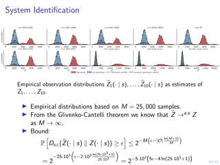 40/42
System Identification
0 2000 4000 6000 8000
probability
cve-2010-0426
0 2000 4000 6000 8000
cve-2015-3306
0 2000 4000 6000 8000
cve-2015-5602
0 2000 4000 6000 8000
cve-2016-10033
0 2000 4000 6000 8000
cwe-89
0 2000 4000 6000 8000
O
probability
cve-2017-7494
0 2000 4000 6000 8000
O
cve-2014-6271
0 5000 10000 15000 20000
O
ftp brute force
0 5000 10000 15000 20000
O
ssh brute force
0 5000 10000 15000 20000
O
telnet brute force
intrusion no intrusion intrusion model normal operation model
Empirical observation distributions b
Z1(· | s), . . . , b
Z10(· | s) as estimates of
Z1, . . . , Z10.
▶ Empirical distributions based on M = 25, 000 samples.
▶ From the Glivenko-Cantelli theorem we know that b
Z →a.s Z
as M → ∞.
▶ Bound:
P
h
Dkl(b
Z(· | s) ∥ Z(· | s)) ≥ ϵ
i
≤ 2−M ϵ−|O|
ln(M+1)
M

= 2
−25·103

ϵ−2·103 ln(25·103+1)
25·103

= 2−5·103
(5ϵ−4 ln(25·103+1))
 