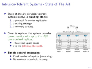 3/42
Intrusion-Tolerant Systems - State of The Art
▶ State-of-the-art intrusion-tolerant
systems involve 3 building blocks:
1. a protocol for service replication
2. a scaling strategy
3. a recovery strategy
▶ Given N replicas, the system provides
correct service with up to f = N−1
3
compromised replicas.
▶ Theoretical upper bound
▶ f is the tolerance threshold.
▶ Simple control strategies:
▶ Fixed number of replicas (no scaling)
▶ No recovery or periodic recovery
. . .
Clients
Service
replica 1
Service
replica 2
Service
replica 3
Service
replica 4
Client interface & load balancer
 