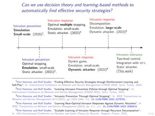 4/42
Can we use decision theory and learning-based methods to
automatically find effective security strategies?
Intrusion prevention
Simulation.
Small-scale. (2020)1.
Intrusion prevention
Optimal stopping.
Emulation, small-scale
Static attacker. (2021)2.
Intrusion response
Optimal multiple stopping.
Emulation, small-scale.
Static attacker. (2022)3
Intrusion response
Dynkin game.
Emulation, small-scale.
Dynamic attacker. (2022)4
Intrusion response
Decomposition.
Emulation, large-scale
Dynamic attacker. (2023)5
Intrusion tolerance
Two-level control.
Integration with bft.
Static attacker.
(This work)
1
Kim Hammar and Rolf Stadler. “Finding Effective Security Strategies through Reinforcement Learning and
Self-Play”. In: International Conference on Network and Service Management (CNSM 2020). Izmir, Turkey, 2020.
2
Kim Hammar and Rolf Stadler. “Learning Intrusion Prevention Policies through Optimal Stopping”. In:
International Conference on Network and Service Management (CNSM 2021). Izmir, Turkey, 2021.
3
Kim Hammar and Rolf Stadler. “Intrusion Prevention Through Optimal Stopping”. In: IEEE Transactions on
Network and Service Management 19.3 (2022), pp. 2333–2348. doi: 10.1109/TNSM.2022.3176781.
4
Kim Hammar and Rolf Stadler. “Learning Near-Optimal Intrusion Responses Against Dynamic Attackers”. In:
IEEE Transactions on Network and Service Management (2023), pp. 1–1. doi: 10.1109/TNSM.2023.3293413.
5
Kim Hammar and Rolf Stadler. “Scalable Learning of Intrusion Response through Recursive Decomposition”.
In: 14th International Conference on Decision and Game Theory for Security. Avignon, France, 2023.
 