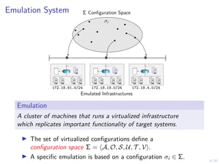 9/30
Emulation System Σ Configuration Space
σi
*
* *
172.18.4.0/24
172.18.19.0/24
172.18.61.0/24
Emulated Infrastructures
R1 R1 R1
Emulation
A cluster of machines that runs a virtualized infrastructure
which replicates important functionality of target systems.
I The set of virtualized configurations define a
configuration space Σ = hA, O, S, U, T , Vi.
I A specific emulation is based on a configuration σi ∈ Σ.
 