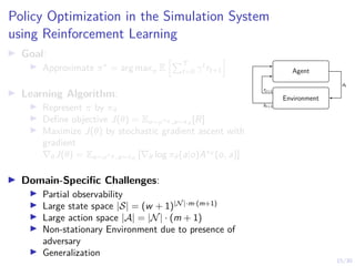 15/30
Policy Optimization in the Simulation System
using Reinforcement Learning
I Goal:
I Approximate π∗
= arg maxπ E
hPT
t=0 γt
rt+1
i
I Learning Algorithm:
I Represent π by πθ
I Define objective J(θ) = Eo∼ρπθ ,a∼πθ
[R]
I Maximize J(θ) by stochastic gradient ascent with
gradient
∇θJ(θ) = Eo∼ρπθ ,a∼πθ
[∇θ log πθ(a|o)Aπθ
(o, a)]
I Domain-Specific Challenges:
I Partial observability
I Large state space |S| = (w + 1)|N|·m·(m+1)
I Large action space |A| = |N| · (m + 1)
I Non-stationary Environment due to presence of
adversary
I Generalization
Agent
Environment
at
st+1
rt+1
 