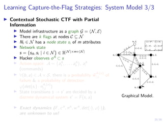 20/30
Learning Capture-the-Flag Strategies: System Model 3/3
I Contextual Stochastic CTF with Partial
Information
I Model infrastructure as a graph G = hN, Ei
I There are k flags at nodes C ⊆ N
I Ni ∈ N has a node state si of m attributes
I Network state
s = {sA, si | i ∈ N} ∈ R|N|×m+|N|
I Hacker observes oA
⊂ s
I Action space: A = {aA
1 , . . . , aA
k }, aA
i
(commands)
I ∀(b, a) ∈ A × S, there is a probability ~
w
A,(x)
i,j of
failure  a probability of detection
ϕ(det(si ) · n
A,(x)
i,j )
I State transitions s → s0
are decided by a
discrete dynamical system s0
= F(s, a)
I Exact dynamics (F, cA
, nA
, wA
, det(·), ϕ(·)),
are unknown to us!
N0, ~
S0
N1, ~
S1
N2, ~
S2
N3, ~
S3
N4, ~
S4
N5, ~
S5 N6, ~
S6
N7, ~
S7
~
cA
2,3, ~
nA
2,3, ~
wA
2,3
~
cA
3,2, ~
nA
3,2, ~
wA
3,2
~
cA
2,1, ~
nA
2,1, ~
wA
2,1
~
cA
1,2, ~
nA
1,2, ~
wA
1,2
~
c
A
0,1
,
~
n
A
0,1
,
~
w
A
0,1
~
cA
0,2, ~
nA
0,2, ~
wA
0,2
~
cA
3,6, ~
nA
3,6, ~
wA
3,6
~
cA
6,7, ~
nA
6,7, ~
wA
6,7
~
cA
7,4, ~
nA
7,4, ~
wA
7,4
~
c
A
4
,6
,
~
n
A
4
,6
,
~
w
A
4
,6
~
c
A
4
,5
,
~
n
A
4
,5
,
~
w
A
4
,5
~
c
A
5
,4
,
~
n
A
5
,4
,
~
w
A
5
,4
~
cA
1,5, ~
nA
1,5, ~
wA
1,5
~
c
A
5,2
,
~
n
A
5,2
,
~
w
A
5,2
~
c
A
2,
4
,
~
n
A
2,
4
,
~
w
A
2,
4
~
c A
1,4 , ~
n A
1,4 , ~
w A
1,4
Si ∈ Rm, ~
cA
i,j ∈ Rk
+
~
nA
i,j ∈ Rk
+, ~
wA
i,j ∈ [0, 1]k
~
cD ∈ Rl
+, ~
wD ∈ [0, 1]l
Graphical Model.
 