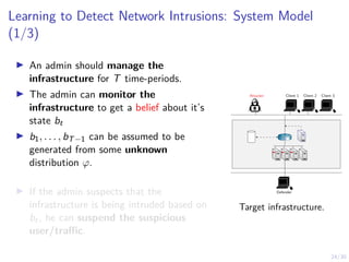24/30
Learning to Detect Network Intrusions: System Model
(1/3)
I An admin should manage the
infrastructure for T time-periods.
I The admin can monitor the
infrastructure to get a belief about it’s
state bt
I b1, . . . , bT−1 can be assumed to be
generated from some unknown
distribution ϕ.
I If the admin suspects that the
infrastructure is being intruded based on
bt, he can suspend the suspicious
user/traffic.
Attacker Client 1 Client 2 Client 3
Defender
R1
Target infrastructure.
 
