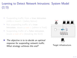 25/30
Learning to Detect Network Intrusions: System Model
(2/3)
I Suspending traffic from a true intrusion
yields a reward r (salary bonus)
I Not suspending traffic of a true
intrusion, incurs a cost c (admin is fired)
I Suspending traffic of a false intrusion,
incurs a cost of o (breaking the SLA)
I The objective is to to decide an optimal
response for suspending network traffic.
What strategy achieves this end?
Attacker Client 1 Client 2 Client 3
Defender
R1
Target infrastructure.
 