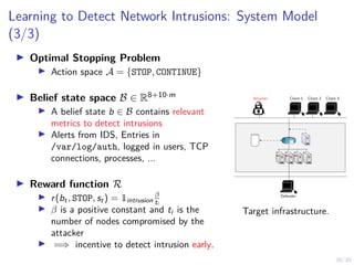 26/30
Learning to Detect Network Intrusions: System Model
(3/3)
I Optimal Stopping Problem
I Action space A = {STOP, CONTINUE}
I Belief state space B ∈ R8+10·m
I A belief state b ∈ B contains relevant
metrics to detect intrusions
I Alerts from IDS, Entries in
/var/log/auth, logged in users, TCP
connections, processes, ...
I Reward function R
I r(bt, STOP, st) = 1intrusion
β
ti
I β is a positive constant and ti is the
number of nodes compromised by the
attacker
I =⇒ incentive to detect intrusion early.
Attacker Client 1 Client 2 Client 3
Defender
R1
Target infrastructure.
 
