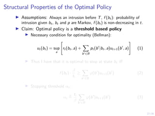 27/30
Structural Properties of the Optimal Policy
I Assumptions: Always an intrusion before T, f (bt): probability of
intrusion given bt, bt and p are Markov, f (bt) is non-decreasing in t.
I Claim: Optimal policy is a threshold based policy
I Necessary condition for optimality (Bellman):
ut(bt) = sup
a

rt(bt, a) +
X
b0∈B
pt(b0
|bt, a)ut+1(b0
, a)
#
(1)
I Thus I have that it is optimal to stop at state bt iff
f (bt) ·
β
ti
≥
X
b0∈B
ϕ(b0
)ut+1(b0
) (2)
I Stopping threshold αt:
αt ,
ti
β
X
b0∈B
ϕ(b0
)ut+1(b0
) (3)
 