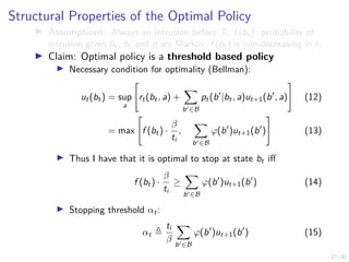 27/30
Structural Properties of the Optimal Policy
I Assumptions: Always an intrusion before T, f (bt): probability of
intrusion given bt, bt and p are Markov, f (bt) is non-decreasing in t.
I Claim: Optimal policy is a threshold based policy
I Necessary condition for optimality (Bellman):
ut(bt) = sup
a

rt(bt, a) +
X
b0∈B
pt(b0
|bt, a)ut+1(b0
, a)
#
(12)
= max

f (bt) ·
β
ti
,
X
b0∈B
ϕ(b0
)ut+1(b0
)
#
(13)
I Thus I have that it is optimal to stop at state bt iff
f (bt) ·
β
ti
≥
X
b0∈B
ϕ(b0
)ut+1(b0
) (14)
I Stopping threshold αt:
αt ,
ti
β
X
b0∈B
ϕ(b0
)ut+1(b0
) (15)
 