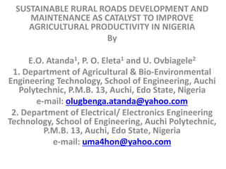 SUSTAINABLE RURAL ROADS DEVELOPMENT AND
MAINTENANCE AS CATALYST TO IMPROVE
AGRICULTURAL PRODUCTIVITY IN NIGERIA
By
E.O. Atanda1, P. O. Eleta1 and U. Ovbiagele2
1. Department of Agricultural & Bio-Environmental
Engineering Technology, School of Engineering, Auchi
Polytechnic, P.M.B. 13, Auchi, Edo State, Nigeria
e-mail: olugbenga.atanda@yahoo.com
2. Department of Electrical/ Electronics Engineering
Technology, School of Engineering, Auchi Polytechnic,
P.M.B. 13, Auchi, Edo State, Nigeria
e-mail: uma4hon@yahoo.com
 