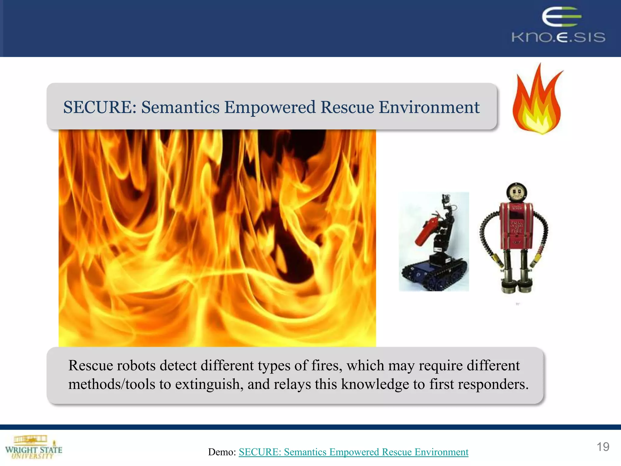 SECURE: Semantics Empowered Rescue Application
                          Weather Environment




Rescue robots detect different types of fires, which may require different
methods/tools to extinguish, and relays this knowledge to first responders.



                      Demo: SECURE: Semantics Empowered Rescue Environment    19
 