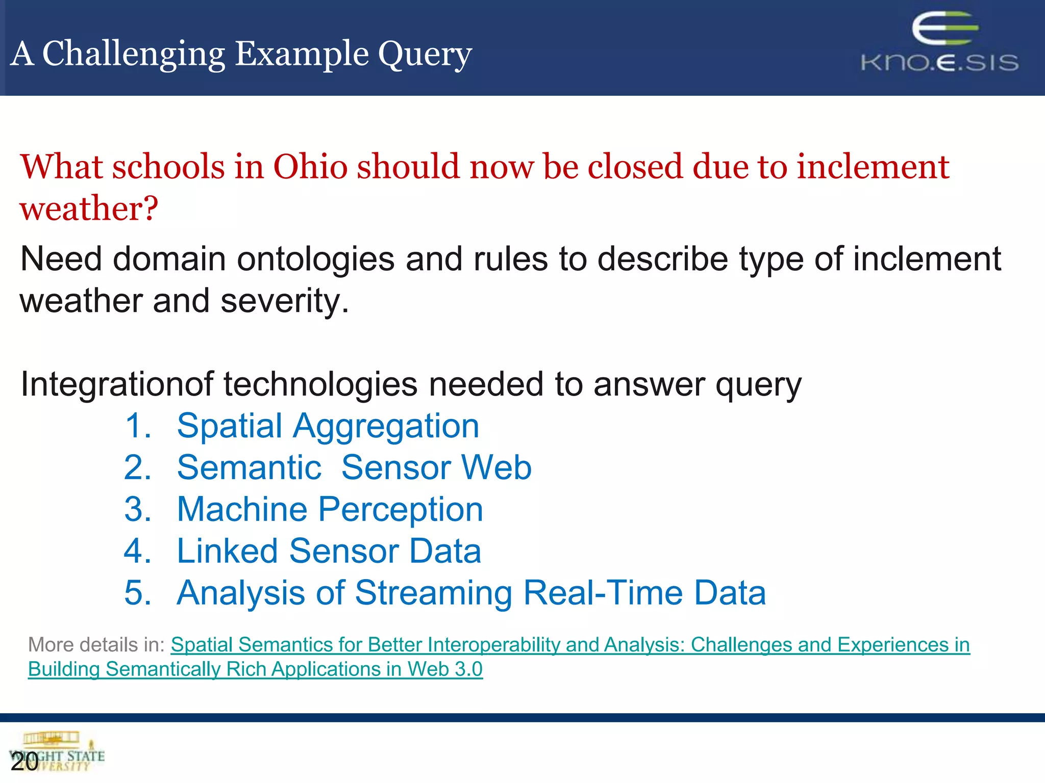 A Challenging Example Query


What schools in Ohio should now be closed due to inclement
weather?
Need domain ontologies and rules to describe type of inclement
weather and severity.

Integrationof technologies needed to answer query
       1. Spatial Aggregation
       2. Semantic Sensor Web
       3. Machine Perception
       4. Linked Sensor Data
       5. Analysis of Streaming Real-Time Data
 More details in: Spatial Semantics for Better Interoperability and Analysis: Challenges and Experiences in
 Building Semantically Rich Applications in Web 3.0



20
 