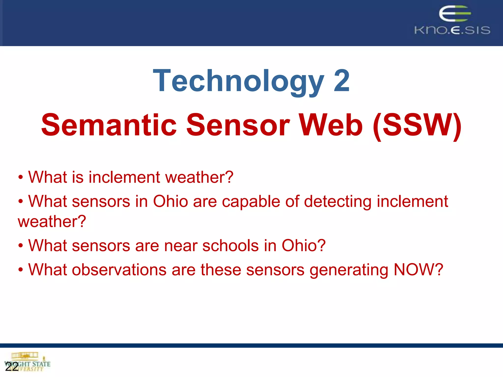 Technology 2
     Semantic Sensor Web (SSW)
 • What is inclement weather?
 • What sensors in Ohio are capable of detecting inclement
 weather?
 • What sensors are near schools in Ohio?
 • What observations are these sensors generating NOW?




22
 
