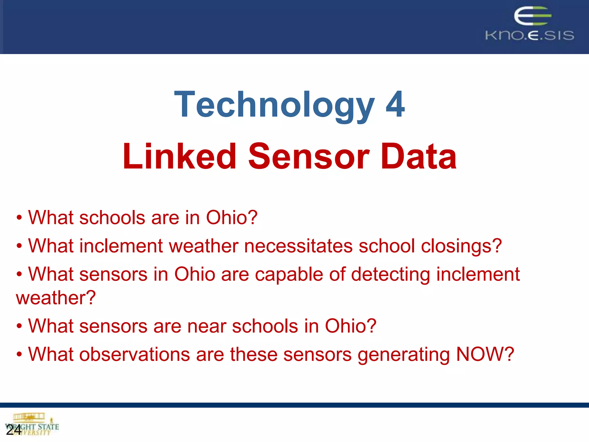 Technology 4
            Linked Sensor Data
 • What schools are in Ohio?
 • What inclement weather necessitates school closings?
 • What sensors in Ohio are capable of detecting inclement
 weather?
 • What sensors are near schools in Ohio?
 • What observations are these sensors generating NOW?


24
 