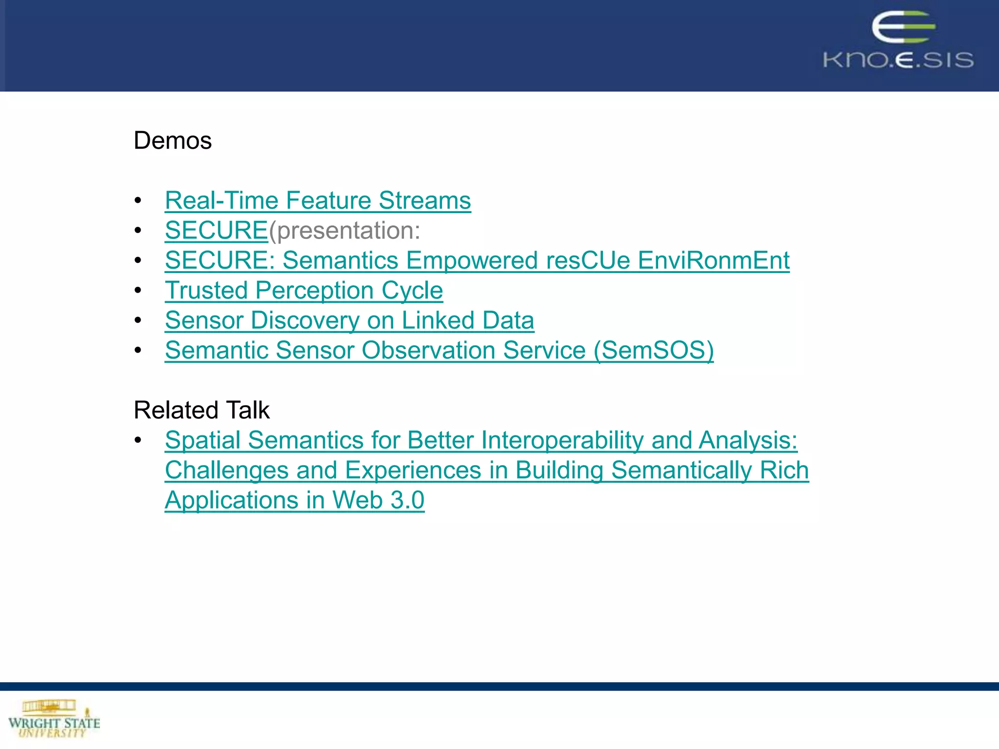 Demos

•   Real-Time Feature Streams
•   SECURE(presentation:
•   SECURE: Semantics Empowered resCUe EnviRonmEnt )Amit
•   Trusted Perception Cycle
•   Sensor Discovery on Linked Data
•   Semantic Sensor Observation Service (SemSOS)

Related Talk
• Spatial Semantics for Better Interoperability and Analysis:
  Challenges and Experiences in Building Semantically Rich
  Applications in Web 3.0: Amit Sheth delivers talk at the 3rd Annual
  Spatial Ontology Community of Practice Workshop:
  Development, Implementation and Use of Geo-Spatial Ontologies
  and Semantics, 3 October 2010, USGS, Reston, VA.
 