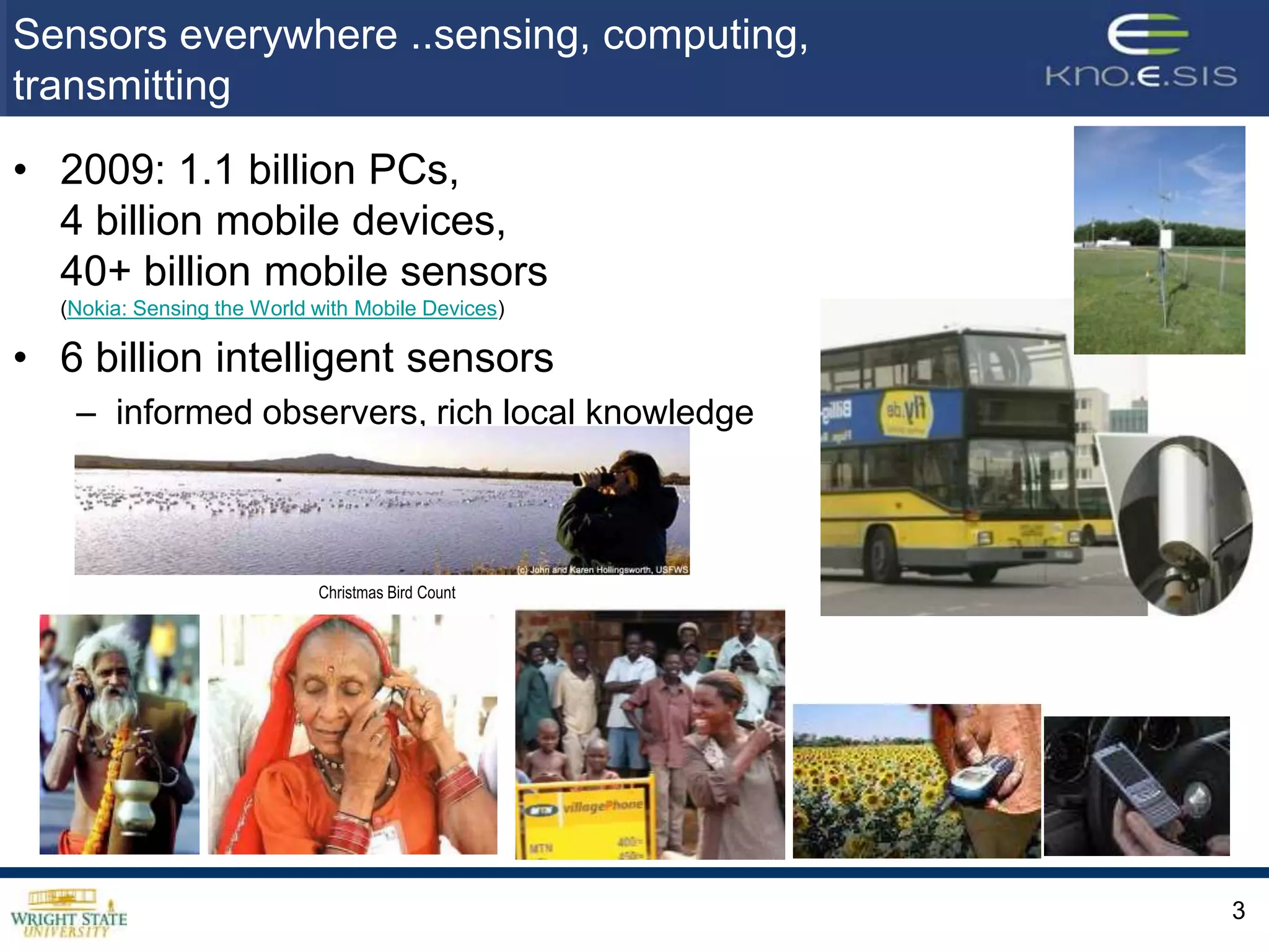 Sensors everywhere ..sensing, computing,
transmitting
• 2009: 1.1 billion PCs,
  4 billion mobile devices,
  40+ billion mobile sensors
  (Nokia: Sensing the World with Mobile Devices)

• 6 billion intelligent sensors
   – informed observers, rich local knowledge



                            Christmas Bird Count




                                                   3
 