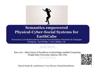 Semantics empowered
   Physical-Cyber-Social Systems for
              EarthCube
Presentation at theEarthCubeFace Face-to-Face Workshop of Semantics & Ontologies
                   Workgroup: April 30-May 1, 2012, Ballston, VA.

                                Amit Sheth
  Kno.e.sis – Ohio Center of Excellence in Knowledge-enabled Computing
                Wright State University, Dayton, OH, USA
                             http://knoesis.org



       Special thanks & contributions: Cory Henson, PramodAnantharam
                                                                                   1
 