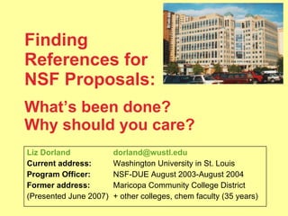 Finding  References for NSF Proposals:   What’s been done?  Why should you care? Liz Dorland [email_address] Current address:   Washington University in St. Louis Program Officer:   NSF-DUE August 2003-August 2004 Former address:   Maricopa Community College District  (Presented June 2007) + other colleges, chem faculty (35 years) 