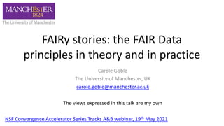 FAIRy stories: the FAIR Data
principles in theory and in practice
Carole Goble
The University of Manchester, UK
carole.goble@manchester.ac.uk
The views expressed in this talk are my own
NSF Convergence Accelerator Series Tracks A&B webinar, 19th May 2021
 