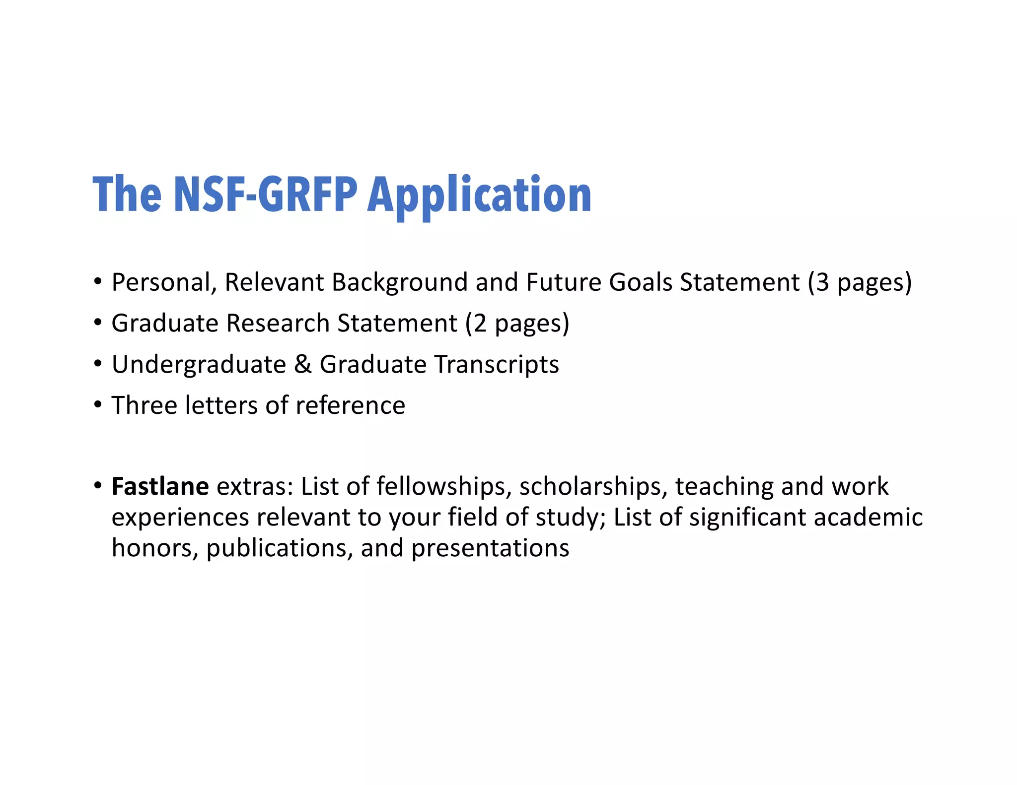 The NSF-GRFP Application
• Personal, Relevant Background and Future Goals Statement (3 pages)
• Graduate Research Statement (2 pages)
• Undergraduate & Graduate Transcripts
• Three letters of reference
• Fastlane extras: List of fellowships, scholarships, teaching and work
experiences relevant to your field of study; List of significant academic
honors, publications, and presentations
 