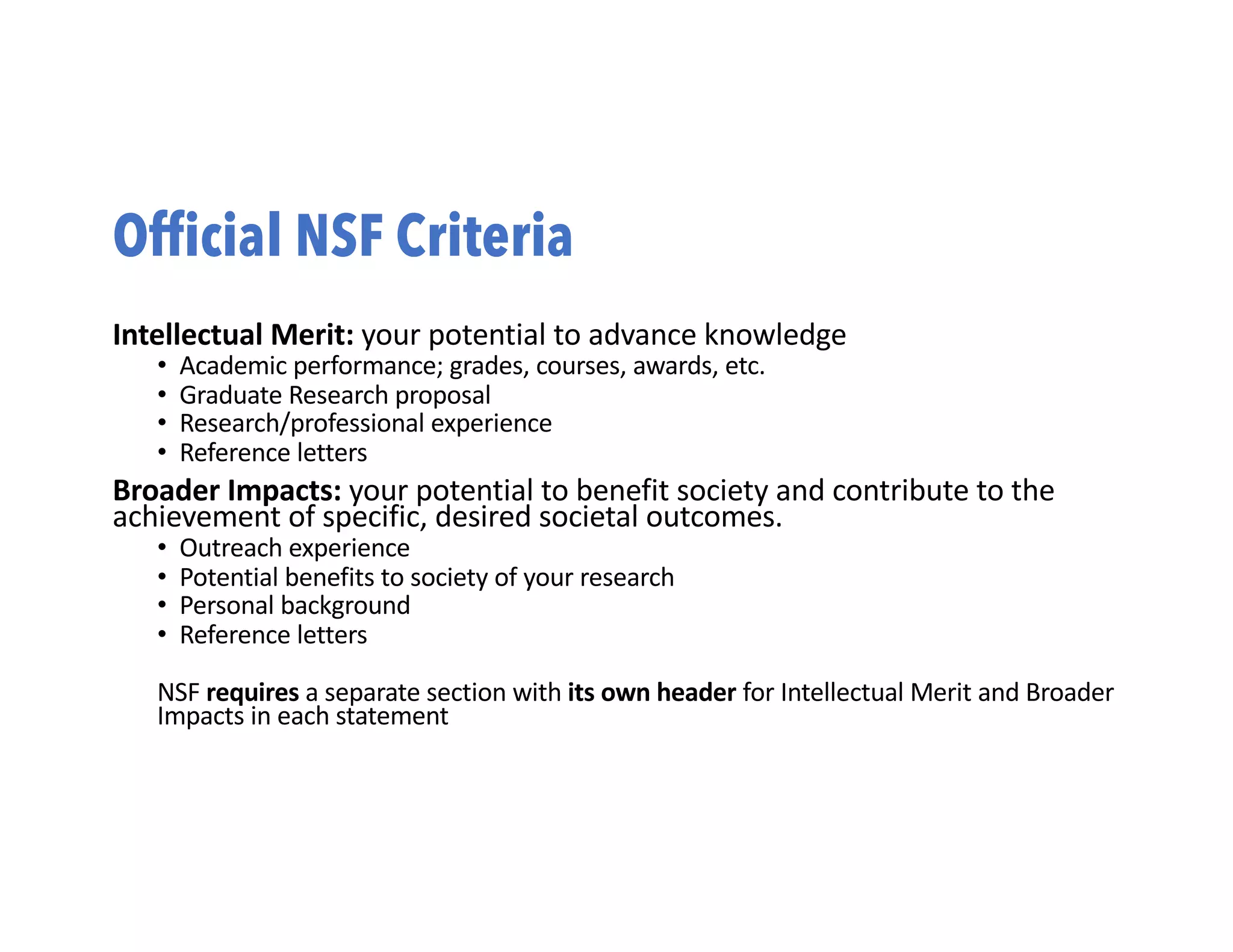 Official NSF Criteria
Intellectual Merit: your potential to advance knowledge
• Academic performance; grades, courses, awards, etc.
• Graduate Research proposal
• Research/professional experience
• Reference letters
Broader Impacts: your potential to benefit society and contribute to the
achievement of specific, desired societal outcomes.
• Outreach experience
• Potential benefits to society of your research
• Personal background
• Reference letters
NSF requires a separate section with its own header for Intellectual Merit and Broader
Impacts in each statement
 