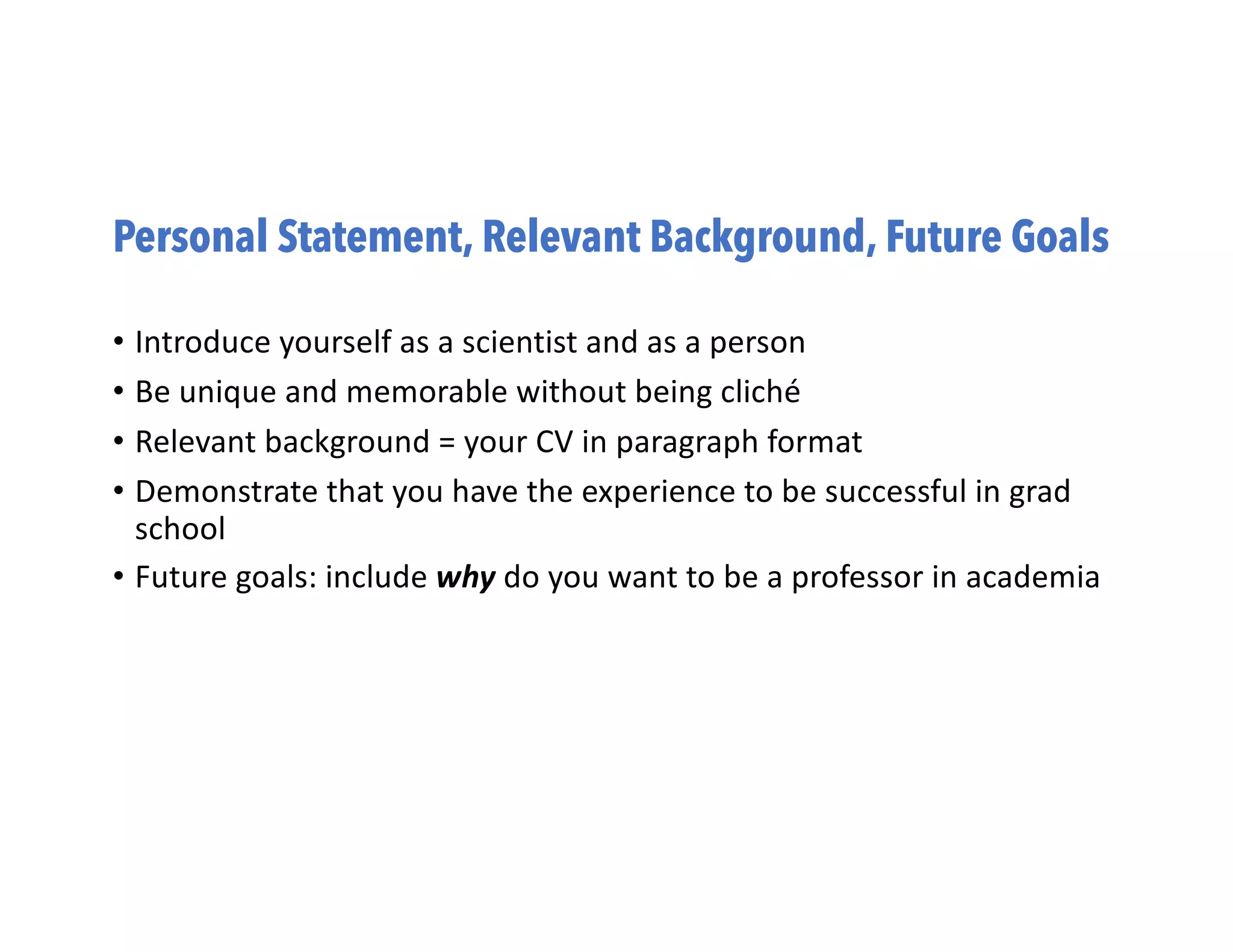Personal Statement, Relevant Background, Future Goals
• Introduce yourself as a scientist and as a person
• Be unique and memorable without being cliché
• Relevant background = your CV in paragraph format
• Demonstrate that you have the experience to be successful in grad
school
• Future goals: include why do you want to be a professor in academia
 