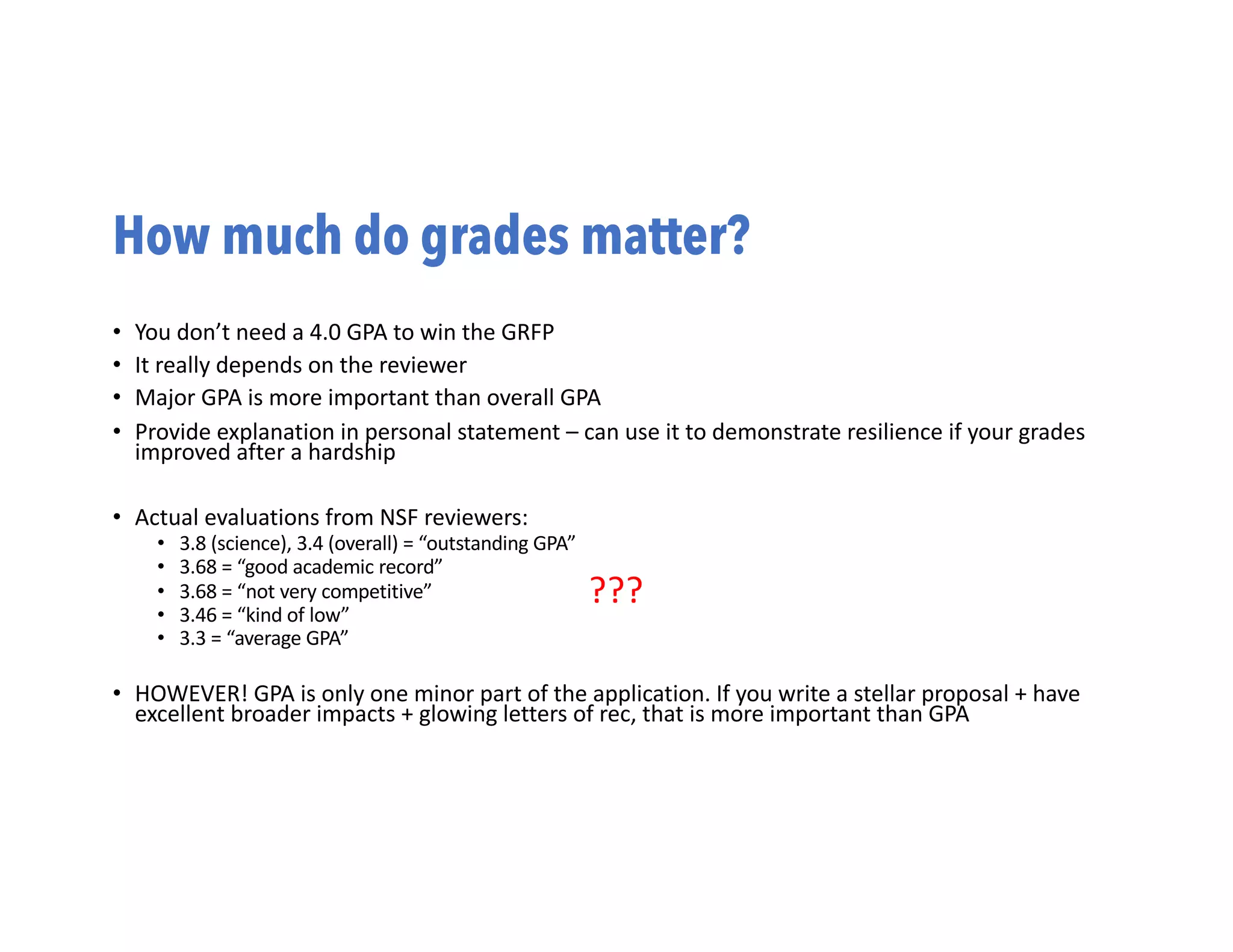 How much do grades matter?
• You don’t need a 4.0 GPA to win the GRFP
• It really depends on the reviewer
• Major GPA is more important than overall GPA
• Provide explanation in personal statement – can use it to demonstrate resilience if your grades
improved after a hardship
• Actual evaluations from NSF reviewers:
• 3.8 (science), 3.4 (overall) = “outstanding GPA”
• 3.68 = “good academic record”
• 3.68 = “not very competitive”
• 3.46 = “kind of low”
• 3.3 = “average GPA”
• HOWEVER! GPA is only one minor part of the application. If you write a stellar proposal + have
excellent broader impacts + glowing letters of rec, that is more important than GPA
???
 
