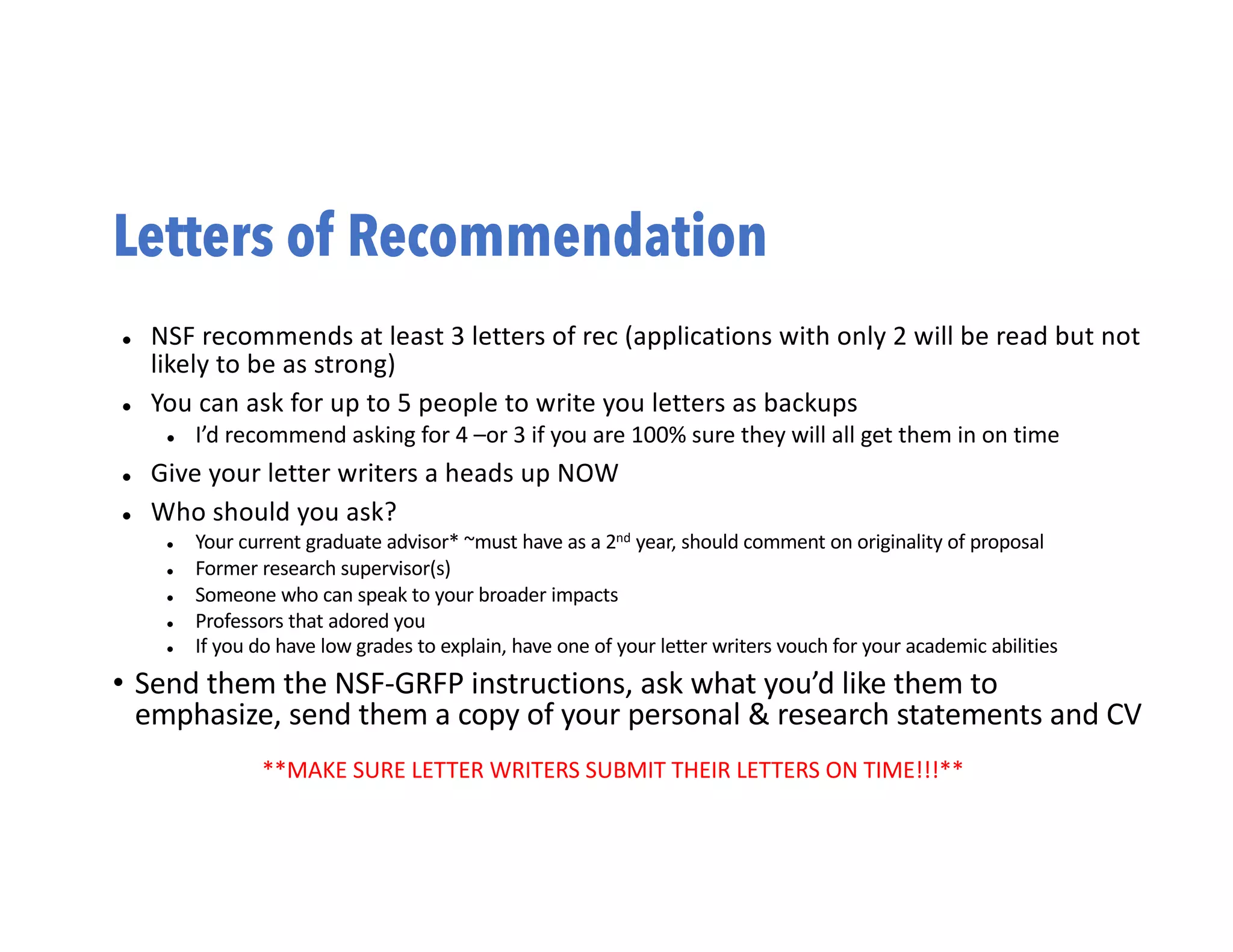 Letters of Recommendation
l NSF recommends at least 3 letters of rec (applications with only 2 will be read but not
likely to be as strong)
l You can ask for up to 5 people to write you letters as backups
l I’d recommend asking for 4 –or 3 if you are 100% sure they will all get them in on time
l Give your letter writers a heads up NOW
l Who should you ask?
l Your current graduate advisor* ~must have as a 2nd year, should comment on originality of proposal
l Former research supervisor(s)
l Someone who can speak to your broader impacts
l Professors that adored you
l If you do have low grades to explain, have one of your letter writers vouch for your academic abilities
• Send them the NSF-GRFP instructions, ask what you’d like them to
emphasize, send them a copy of your personal & research statements and CV
**MAKE SURE LETTER WRITERS SUBMIT THEIR LETTERS ON TIME!!!**
 