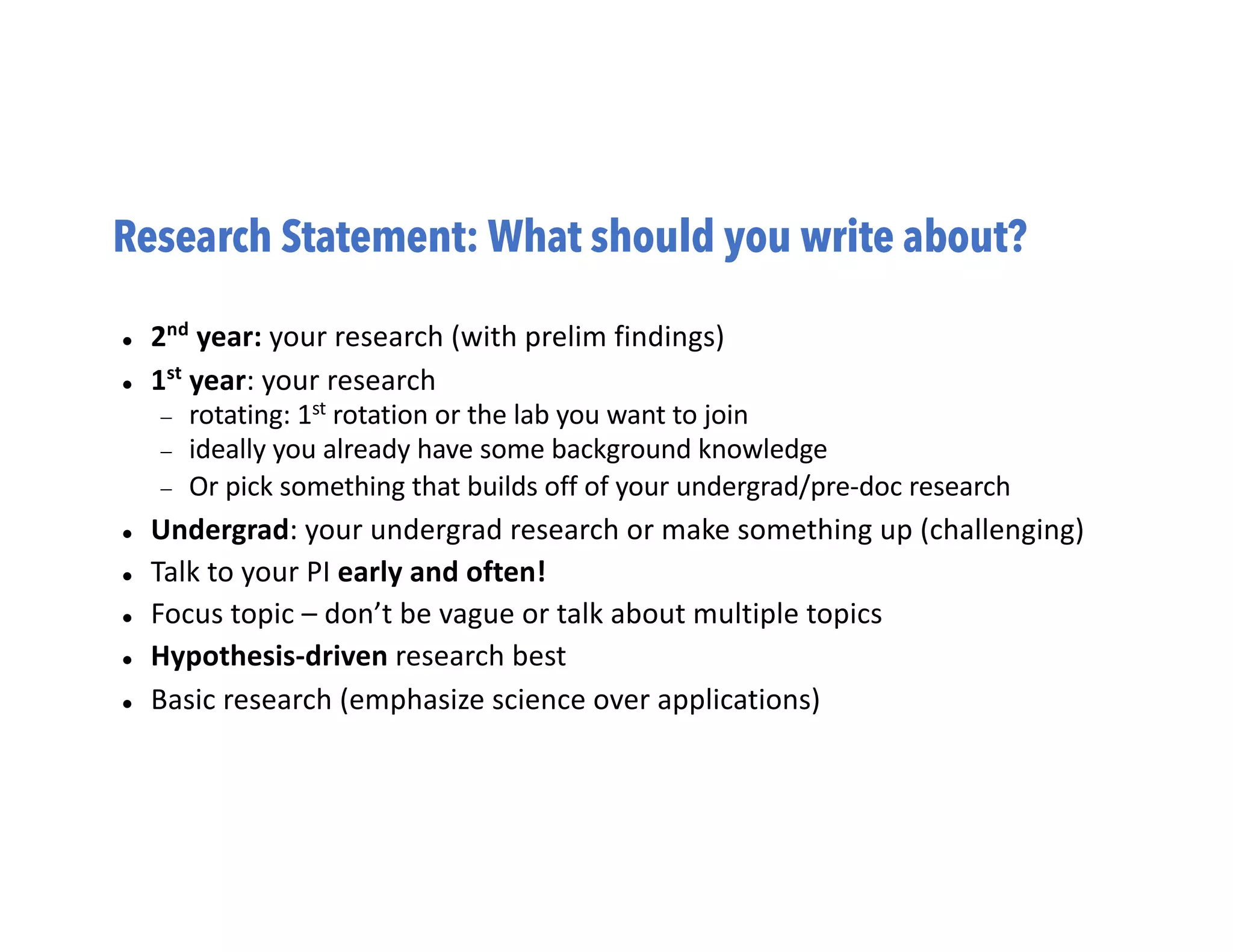 Research Statement: What should you write about?
l 2nd
year: your research (with prelim findings)
l 1st
year: your research
- rotating: 1st rotation or the lab you want to join
- ideally you already have some background knowledge
- Or pick something that builds off of your undergrad/pre-doc research
l Undergrad: your undergrad research or make something up (challenging)
l Talk to your PI early and often!
l Focus topic – don’t be vague or talk about multiple topics
l Hypothesis-driven research best
l Basic research (emphasize science over applications)
 