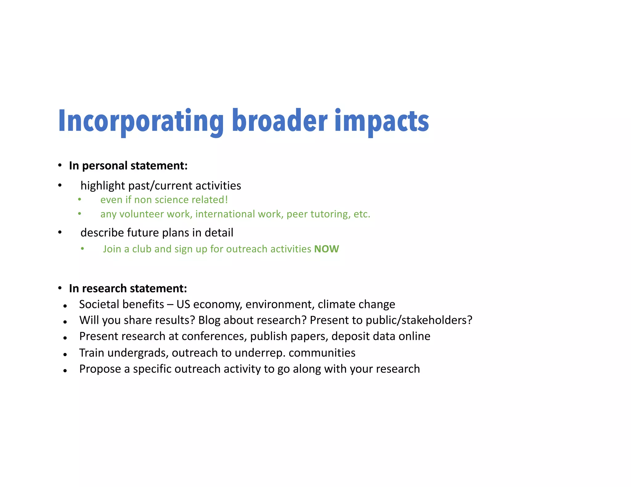 Incorporating broader impacts
• In personal statement:
• highlight past/current activities
• even if non science related!
• any volunteer work, international work, peer tutoring, etc.
• describe future plans in detail
• Join a club and sign up for outreach activities NOW
• In research statement:
l Societal benefits – US economy, environment, climate change
l Will you share results? Blog about research? Present to public/stakeholders?
l Present research at conferences, publish papers, deposit data online
l Train undergrads, outreach to underrep. communities
l Propose a specific outreach activity to go along with your research
 