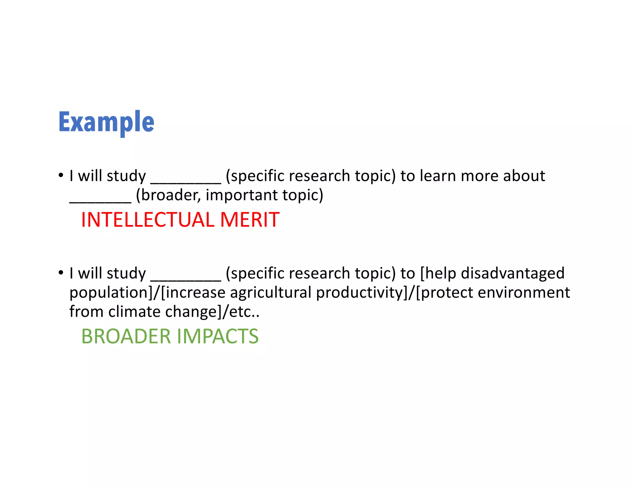 Example
• I will study ________ (specific research topic) to learn more about
_______ (broader, important topic)
INTELLECTUAL MERIT
• I will study ________ (specific research topic) to [help disadvantaged
population]/[increase agricultural productivity]/[protect environment
from climate change]/etc..
BROADER IMPACTS
 