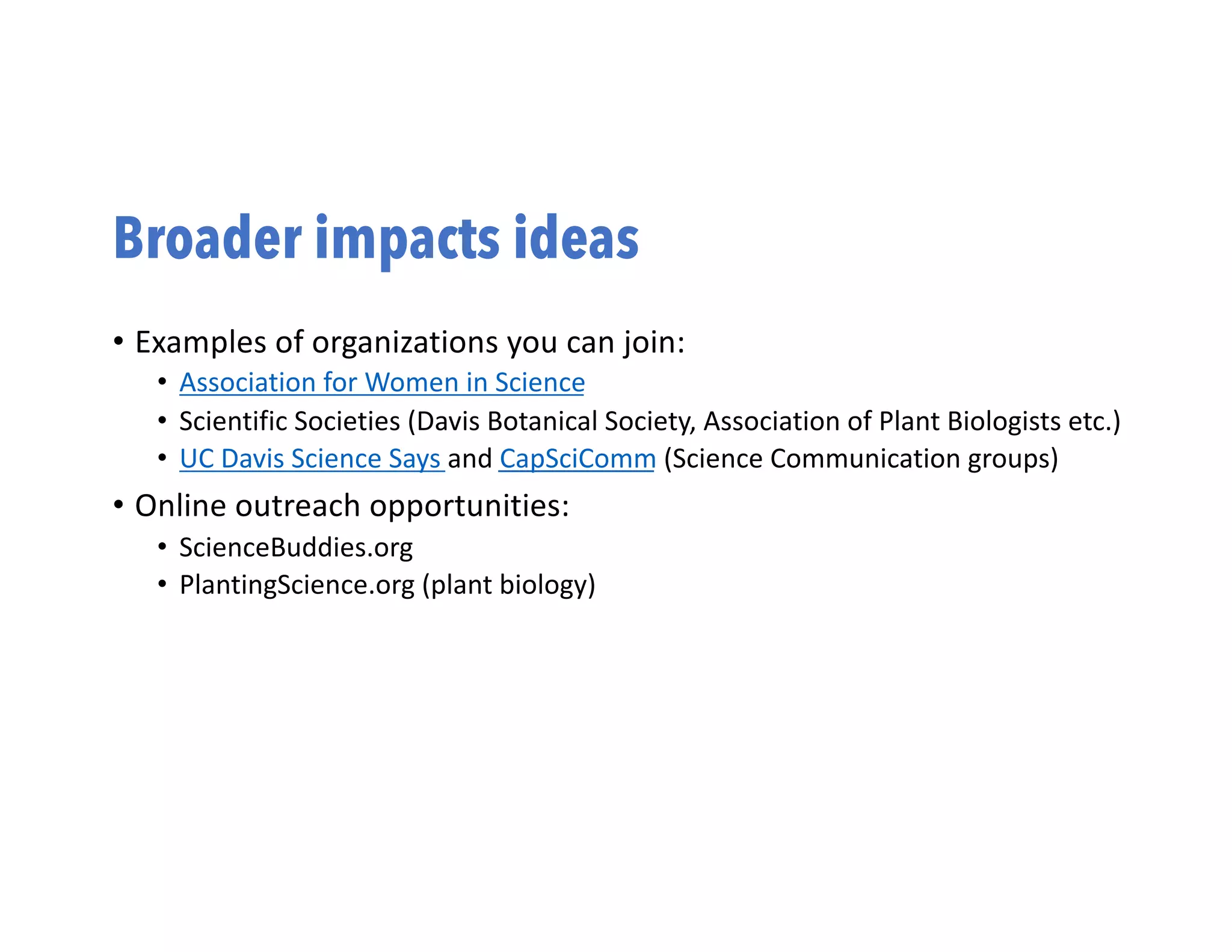 Broader impacts ideas
• Examples of organizations you can join:
• Association for Women in Science
• Scientific Societies (Davis Botanical Society, Association of Plant Biologists etc.)
• UC Davis Science Says and CapSciComm (Science Communication groups)
• Online outreach opportunities:
• ScienceBuddies.org
• PlantingScience.org (plant biology)
 