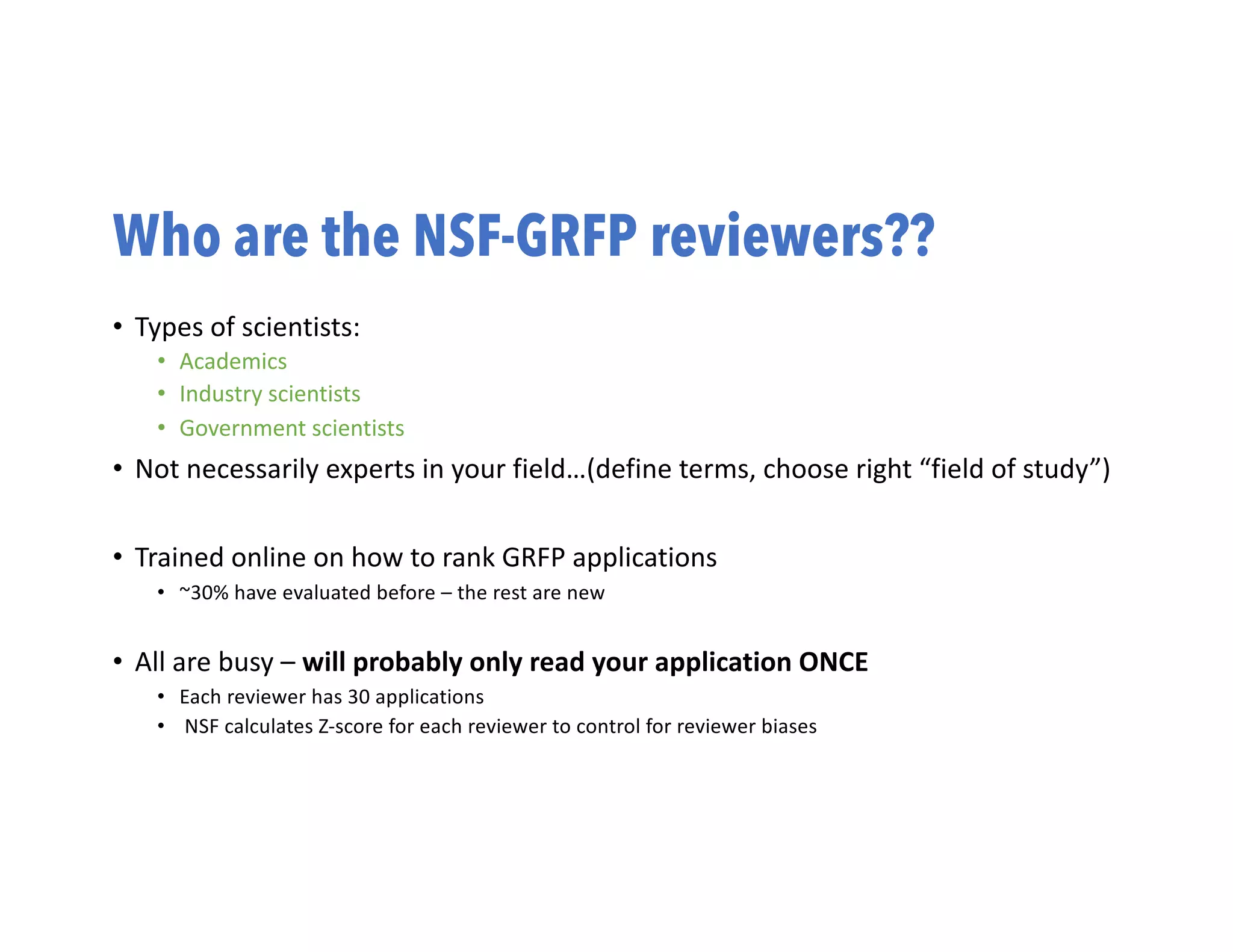 Who are the NSF-GRFP reviewers??
• Types of scientists:
• Academics
• Industry scientists
• Government scientists
• Not necessarily experts in your field…(define terms, choose right “field of study”)
• Trained online on how to rank GRFP applications
• ~30% have evaluated before – the rest are new
• All are busy – will probably only read your application ONCE
• Each reviewer has 30 applications
• NSF calculates Z-score for each reviewer to control for reviewer biases
 
