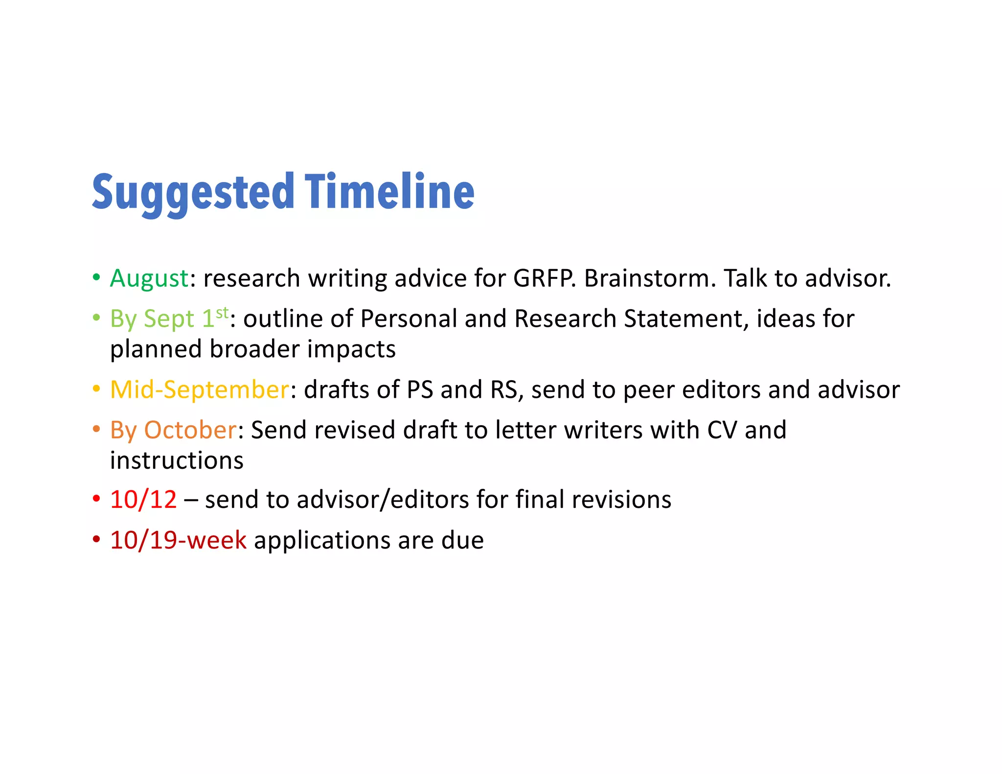 Suggested Timeline
• August: research writing advice for GRFP. Brainstorm. Talk to advisor.
• By Sept 1st: outline of Personal and Research Statement, ideas for
planned broader impacts
• Mid-September: drafts of PS and RS, send to peer editors and advisor
• By October: Send revised draft to letter writers with CV and
instructions
• 10/12 – send to advisor/editors for final revisions
• 10/19-week applications are due
 