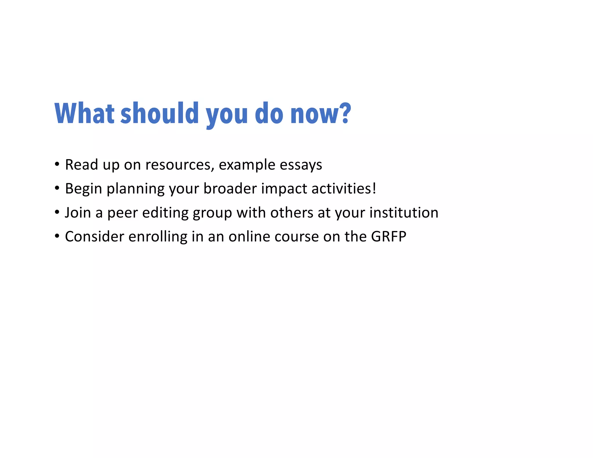 What should you do now?
• Read up on resources, example essays
• Begin planning your broader impact activities!
• Join a peer editing group with others at your institution
• Consider enrolling in an online course on the GRFP
 