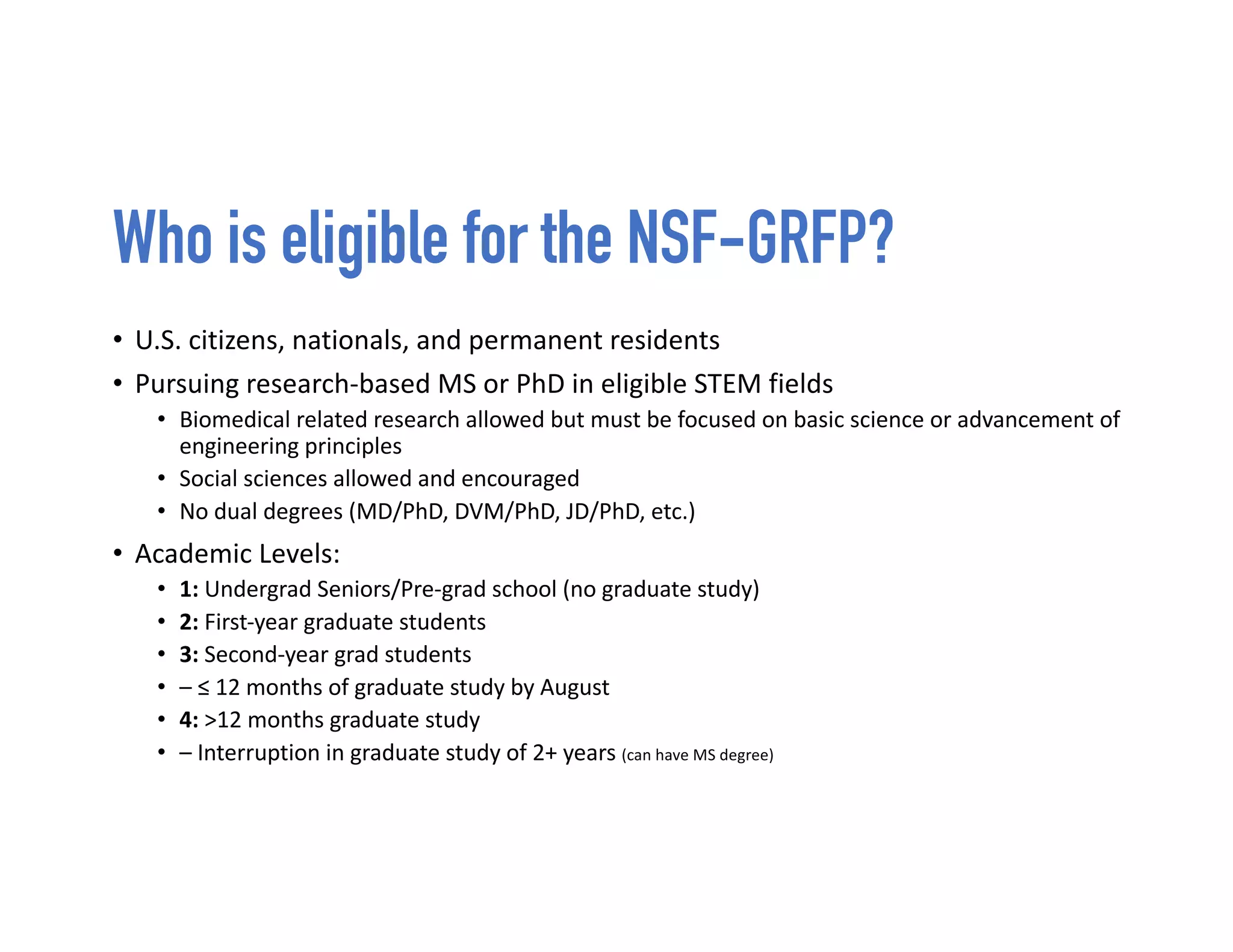 Who is eligible for the NSF-GRFP?
• U.S. citizens, nationals, and permanent residents
• Pursuing research-based MS or PhD in eligible STEM fields
• Biomedical related research allowed but must be focused on basic science or advancement of
engineering principles
• Social sciences allowed and encouraged
• No dual degrees (MD/PhD, DVM/PhD, JD/PhD, etc.)
• Academic Levels:
• 1: Undergrad Seniors/Pre-grad school (no graduate study)
• 2: First-year graduate students
• 3: Second-year grad students
• – ≤ 12 months of graduate study by August
• 4: >12 months graduate study
• – Interruption in graduate study of 2+ years (can have MS degree)
 