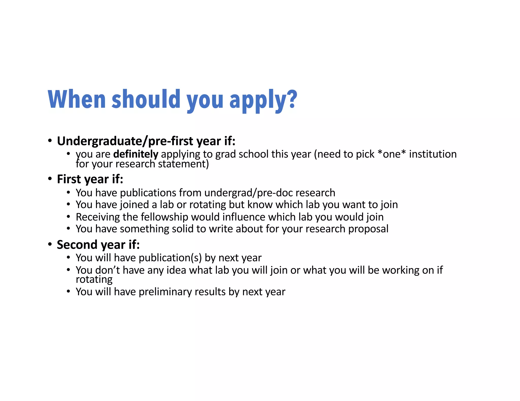 When should you apply?
• Undergraduate/pre-first year if:
• you are definitely applying to grad school this year (need to pick *one* institution
for your research statement)
• First year if:
• You have publications from undergrad/pre-doc research
• You have joined a lab or rotating but know which lab you want to join
• Receiving the fellowship would influence which lab you would join
• You have something solid to write about for your research proposal
• Second year if:
• You will have publication(s) by next year
• You don’t have any idea what lab you will join or what you will be working on if
rotating
• You will have preliminary results by next year
 