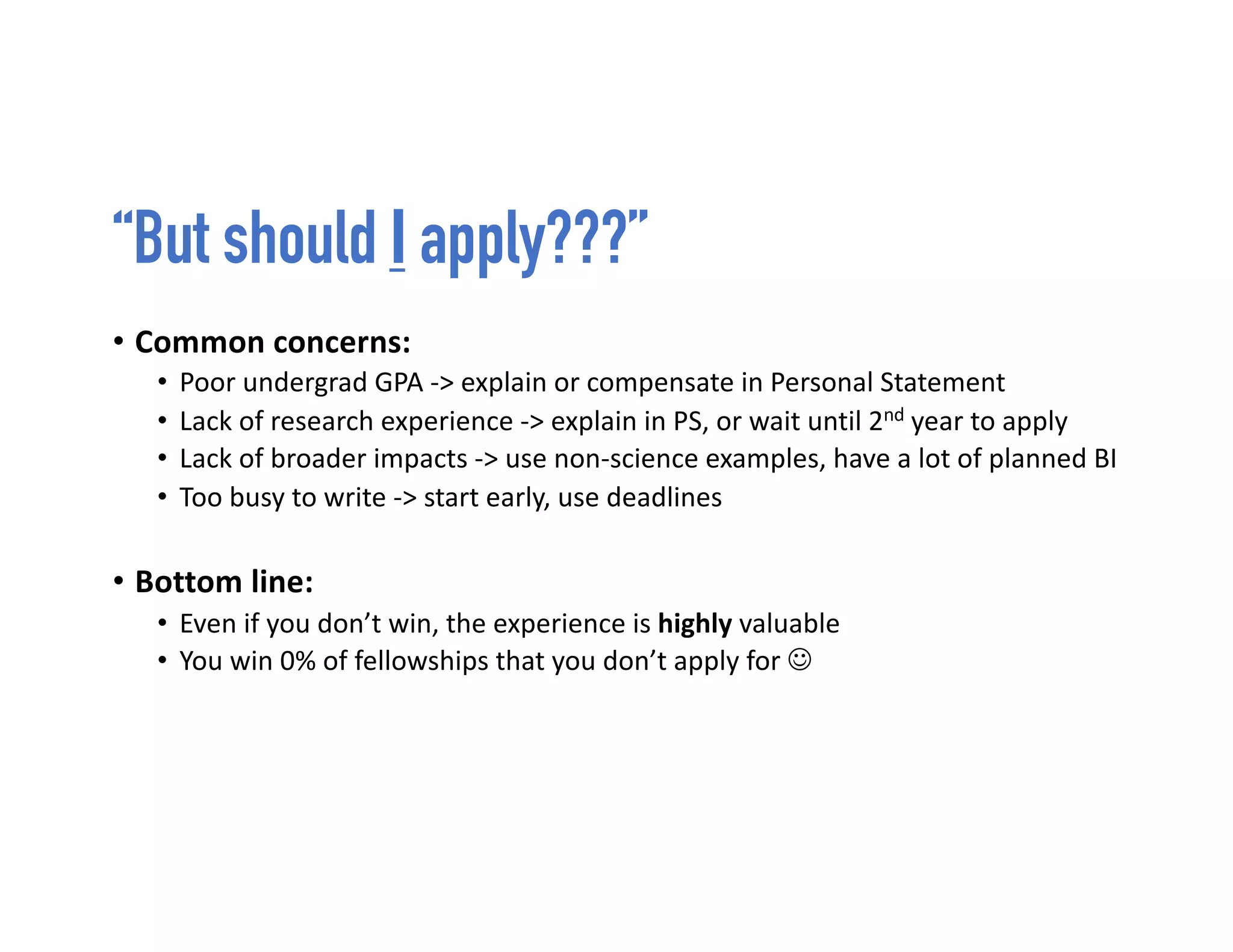 “But should I apply???”
• Common concerns:
• Poor undergrad GPA -> explain or compensate in Personal Statement
• Lack of research experience -> explain in PS, or wait until 2nd year to apply
• Lack of broader impacts -> use non-science examples, have a lot of planned BI
• Too busy to write -> start early, use deadlines
• Bottom line:
• Even if you don’t win, the experience is highly valuable
• You win 0% of fellowships that you don’t apply for J
 