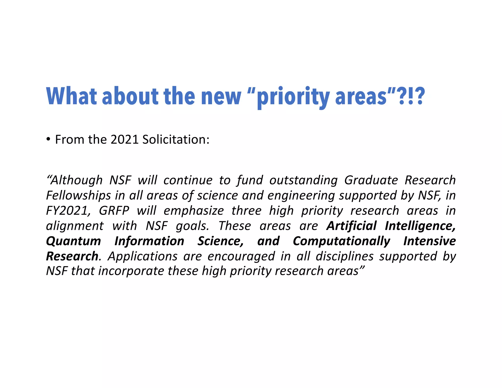 What about the new “priority areas”?!?
• From the 2021 Solicitation:
“Although NSF will continue to fund outstanding Graduate Research
Fellowships in all areas of science and engineering supported by NSF, in
FY2021, GRFP will emphasize three high priority research areas in
alignment with NSF goals. These areas are Artificial Intelligence,
Quantum Information Science, and Computationally Intensive
Research. Applications are encouraged in all disciplines supported by
NSF that incorporate these high priority research areas”
 