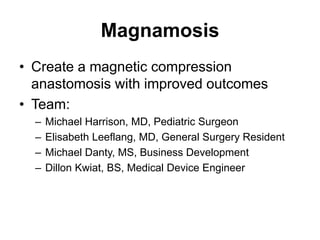 Magnamosis
• Create a magnetic compression
anastomosis with improved outcomes
• Team:
– Michael Harrison, MD, Pediatric Surgeon
– Elisabeth Leeflang, MD, General Surgery Resident
– Michael Danty, MS, Business Development
– Dillon Kwiat, BS, Medical Device Engineer
 