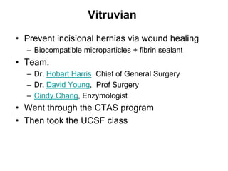 Vitruvian
• Prevent incisional hernias via wound healing
– Biocompatible microparticles + fibrin sealant
• Team:
– Dr. Hobart Harris Chief of General Surgery
– Dr. David Young, Prof Surgery
– Cindy Chang, Enzymologist
• Went through the CTAS program
• Then took the UCSF class
 