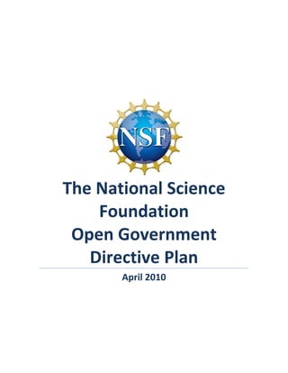  




                                                                  	
  


       The	
  National	
  Science	
  
              Foundation	
  	
  	
  	
  	
  	
  	
  	
  	
  	
  	
  	
  	
  	
  	
  	
  	
  	
  	
  	
  	
  	
  	
  	
  
        Open	
  Government	
  
          Directive	
  Plan	
  
                                    April	
  2010	
  
                                               	
  
                                               	
  




	
  
 