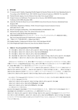 8. 参考文献
[1] P. Loscocco and S. Smalley. Integrating Flexible Support for Security Policies into the Linux Operating System. In
    Proceedings of the FREENIX Track: 2001 USENIX Annual Technical Conference (FREENIX ’01), June 2001.
[2] National Security Agency, Security-Enhanced Linux, http://www.nsa.gov/selinux/
[3] Crispin Cowan et al, SubDomain: Parsimonious Server Security, 14th USENIX Systems Administration
    Conference (LISA 2000), December 2000.
[4] Amon Ott, The Rule Set Based Access Control (RSBAC) Linux Kernel Security Extension, International Linux
    Kongress 2001
[5] United States. Department of Defense, TCSEC (Trusted Computer System Evaluation Criteria)
    DDS-2600-5502-87, 1985
[6] Brian W. Kernighan and Rob Pike, UNIX PROGRAMMING ENVIRONMENT, 1985
[7] National Security Agency, Flask: Flux Advanced Security Kernel,
    http://www.cs.utah.edu/flux/fluke/html/flask.html
[8] 情報処理振興事業協会セキュリティセンター、「オペレーティングシステムのセキュリティ機能拡張の調査」,
    http://www.ipa.go.jp/security/fy13/report/secure_os/secure_os.html
[9] 「究極のセキュアOSを簡単導入」, Nikkei Linux 2003.5
[10] Stephen Smalley, Configuring the SELinux Policy, NAI Labs Report #02-007
[11] Chris Wright and Crispin Cowan et al, Linux Security Module Framework


9. 付録（カーネルから出力されたアクセスログの例）
  (1)   /bin/awk:x:/sbin/init:/etc/rc.d/rc.sysinit:/sbin/initlog:/etc/rc.d/rc.sysinit
  (2)   /bin/awk:x:/sbin/init:/etc/rc.d/rc:/etc/rc3.d/S10network
  (3)   /bin/awk:x:/sbin/init:/etc/rc.d/rc:/etc/rc3.d/S25netfs
  (4)   /etc/mtab:rw:/sbin/init:/etc/rc.d/rc.sysinit:/sbin/initlog:/etc/rc.d/rc.sysinit:/bin/mount
  (5)   /etc/mtab:r:/sbin/init:/etc/rc.d/rc:/etc/rc3.d/S25netfs:/sbin/initlog:/bin/mount

  各項目はコロンで区切られている。最初の欄がアクセスされたファイルまたはディレクトリのフルパスである。２番目
の欄がアクセスモード（Read/Write/Execute）である。３番目以降の欄はそのとき実行されていたプロセス遷移の履歴で
あり、最後の欄が実際にアクセス要求を発行したアプリケーションのフルパスである。
  例 え ば (1) の 履 歴 の 場 合 、 現 在 の プ ロ セ ス （ /etc/rc.d/rc.sysinit ） は 最 初 の プ ロ セ ス （ /sbin/init ） が
/etc/rc.d/rc.sysinit を 起 動 し 、 /etc/rc.d/rc.sysinit が /sbin/initlog を 起 動 し 、 /sbin/initlog が
/etc/rc.d/rc.sysinit を 起 動 す る こ と に よ っ て 誕 生 し た プ ロ セ ス で あ る と い う こ と が 判 る 。 こ の 履 歴 全 体
（/sbin/init:/etc/rc.d/rc.sysinit:/sbin/initlog:/etc/rc.d/rc.sysinit）をドメインとして定義している。

   (1)～(3)はいずれも/bin/awkを実行するためにファイルにアクセスしているが、それぞれ３番目の欄以降の内容が異
なっているため、/bin/awkはそれぞれ
   /sbin/init:/etc/rc.d/rc.sysinit:/sbin/initlog:/etc/rc.d/rc.sysinit:/bin/awk
   /sbin/init:/etc/rc.d/rc:/etc/rc3.d/S10network:/bin/awk
   /sbin/init:/etc/rc.d/rc:/etc/rc3.d/S25netfs:/bin/awk
   という異なるドメインで実行される。
(4)と(5)は/bin/mountが/etc/mtabにアクセスするときの状況を示している。一般的な方法では/bin/mountに対して
/etc/mtabの読み書き権限を与える必要がある。しかし履歴を使用することにより、
/sbin/init:/etc/rc.d/rc.sysinit:/sbin/initlog:/etc/rc.d/rc.sysinit:/bin/mountのドメインからアクセス
された場合には読み書き権限を、/sbin/init:/etc/rc.d/rc:/etc/rc3.d/S25netfs:/sbin/initlog:/bin/mount
というドメインでアクセスされた場合には読み込みのみを許可するというように、状況に応じてアクセス許可範囲を変更
することが可能になる。
                                                           11
 