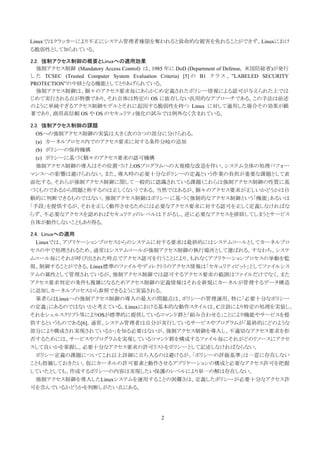 Linuxではクラッカーにより不正にシステム管理者権限を奪われると致命的な被害を免れることができず、Linuxにおけ
る脆弱性として知られている。

2.2. 強制アクセス制御の概要とLinuxへの適用効果
   強制アクセス制御 (Mandatory Access Control) は、1985 年に DoD (Department of Defense, 米国防総省)が発行
し た TCSEC (Trusted Computer System Evaluation Criteria) [5] の B1 ク ラ ス 、 ”LABELED SECURITY
PROTECTION”の中核となる機能としてとりあげられている。
   強制アクセス制御は、個々のアクセス要求毎にあらかじめ定義されたポリシー情報による認可が与えられた上では
じめて実行される点が特徴であり、それ自体は特定の OS に依存しない汎用的なアプローチである。この手法は前述
のように単純すぎるアクセス制御モデルとそれに起因する脆弱性を持つ Linux に対して適用した場合その効果が顕
著であり、商用高信頼 OS や OS のセキュリティ強化の試みでは例外なく含まれている。

2.3. 強制アクセス制御の課題
  OSへの強制アクセス制御の実装は大きく次の３つの部分に分けられる。
  (a) カーネルプロセス内でのアクセス要求に対する条件分岐の追加
  (b) ポリシーの保持機構
  (c) ポリシーに基づく個々のアクセス要求の認可機構
  強制アクセス制御の導入はその位置づけ上OSプログラムへの大規模な改造を伴い、システム全体の処理パフォー
マンスへの影響は避けられない。また、導入時の必要十分なポリシーの定義という作業の負担が重要な課題として表
面化する。それらが強制アクセス制御に関して一般的に認識されている課題（これらは強制アクセス制御の性質に基
づくものであるから問題と称するのは正しくない）である。当然ではあるが、個々のアクセス要求が正しいかどうかは自
動的に判断できるものではない。強制アクセス制御はポリシーに基づく強制的なアクセス制御という「機能」あるいは
「手段」を提供するが、それを正しく動作させるためには必要なアクセス要求に対する認可を正しく定義しなければな
らず、不必要なアクセスを認めればセキュリティのレベルは下がるし、逆に必要なアクセスを排除してしまうとサービス
自体が動作しないこともあり得る。

2.4. Linuxへの適用
 Linuxでは、アプリケーションプロセスからのシステムに対する要求は最終的にはシステムコールとしてカーネルプロ
セスの中で処理されるため、通常はシステムコールが強制アクセス制御の執行場所として選ばれる。すなわち、システ
ムコール毎にそれが呼び出された時点でアクセス認可を行うことにより、もれなくアプリケーションプロセスの挙動を監
視、制御することができる。Linux標準のファイルやディレクトリのアクセス情報は「セキュリティビット」としてファイルシス
テムの属性として管理されているが、強制アクセス制御では認可するアクセス要求の範囲はファイルだけでなく、また
アクセス要求判定の条件も複雑になるためアクセス制御の定義情報はそれを新規にカーネルが管理するデータ構造
に追加しカーネルプロセスから参照できるように実装される。
 筆者らはLinuxへの強制アクセス制御の導入の最大の問題点は、ポリシーの管理運用、特に「必要十分なポリシー
の定義」にあるのではないかと考えている。Linuxにおける基本的な動作スタイルは、C言語により特定の処理を実装し、
それをシェルスクリプト等によりOSが標準的に提供しているコマンド群と「組み合わせる」ことにより機能やサービスを提
供するというものである[6]。通常、システム管理者は自分が実行しているサービスやプログラムが「最終的にどのような
部分により構成され実現されているか」を知る必要はないが、強制アクセス制御を導入し、不適切なアクセス要求を拒
否するためには、サービスやプログラムを実現しているコマンド群を構成するファイル毎にそれがどのリソースにアクセ
スして良いかを掌握し、必要十分なアクセス要求の許可リストをポリシーとして記述しなければならない。
 ポリシー定義の課題についてこれ以上詳細に立ち入るのは避けるが、「ポリシーの評価基準」は一意に存在しない
ことも指摘しておきたい。仮にカーネルの許可要素と動作させるアプリケーションの構成と必要なアクセス許可を把握
していたとしても、作成するポリシーの内容は実現したい保護のレベルにより単一の解は存在しない。
 強制アクセス制御を導入したLinuxシステムを運用することの困難さは、定義したポリシーが必要十分なアクセス許
可を含んでいるかどうかを判断しがたい点にある。




                                             2
 