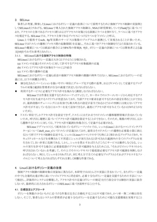 3. SELinux
  筆者らが考案、開発したLinuxにおけるポリシー定義の改善について説明するために強制アクセス制御の実装例と
してSELinuxをとりあげる。SELinuxで導入された強制アクセス制御は、NSAが研究開発していたFlask[7]に基づいて
おり、アクセスの主体であるプロセス（群）およびアクセスの対象となる資源にラベルを割り当て、ラベルに基づきアクセ
スを規定する。SELinuxでは、アクセス主体であるプロセスにつけるラベルを「ドメイン」と呼ぶ。
  Linux上で提供するweb, ftp等実際のサービスは複数のプログラムの連携として実現されることが多いため、
SELinuxではドメインの遷移（プロセス間の起動関係）を定義し、それに基づきアクセス制御を行うよう実装されている。
SELinuxの概要については紙面の都合によりIPA等の情報[8, 9]を、ポリシー定義の詳細については開発者による論
文[10]をそれぞれ参考とされたい。
3.1.1. SELinuxにおける強制アクセス制御の特徴
  SELinuxにおけるポリシー定義は大きく以下のように分類される。
  (a) ドメインの定義とそのドメインに対して許可するアクセス対象範囲の定義
  (b) ドメインとアクセス許可対象をラベルにより結合
  (c) ドメイン間の遷移の定義
  SELinuxにおけるポリシー定義も前述の強制アクセス制御の課題の例外ではない。SELinuxにおけるポリシーの定
義には、以下の困難さが伴う。
     細分化されたパーミッションを扱いやすい単位にグループ化する際の基準、およびドメインとして定義するプログ
     ラムの対象と範囲を管理者が自分の裁量で決定しなければならない。
     利用するサービスに必要なアクセス許可を洩れなく調査しなければならない。
         SELinuxでは作業を支援するためのユーティリティとして、カーネルでのエラーメッセージから対応するアク
       セス許可を生成するスクリプトが用意されており、当該アクセス要求を認可するための設定を得ることができる
       が、最終段階のチューニングには有効でも導入時点の設定が妥当であるかどうかの判断には使えない（アクセ
       ス許可が不足している分にはエラーを見て追加できるが、過度にアクセス許可を与えているかは知りようがな
       いため）。
     ドメイン単位でしかアクセス許可を設定できず、ドメインにはそれまでのドメインの遷移履歴情報が含まれていな
     いため、呼び出し履歴に基づいてアクセス許可範囲を限定することができない。そのため、複数の呼び出し元か
     ら遷移するドメインに対しては、アクセス許可範囲を和集合として定義する必要がある。
         SELinuxでデフォルトとして配布されているポリシーファイルでは、シェル(Linuxにおけるコマンドインタプリ
       ター)についてshell_exec_tというドメインが定義されており、通常はそのドメインへの遷移を必要最小限に抑え
       るという形でアクセス制御を記述する。シェルはLinuxのコマンドの中でも特によく使われるプログラムであり、セ
       キュリティホールなどを攻撃されて不用意にシェルが実行されると許可された範囲内の全てのプログラムを実
       行されてしまい非常に危険である。しかし、シェルを禁止すればたちどころにサービスは動作しなくなる。シェ
       ルの実行を許可する場合に必要最低限のアクセス許可範囲を与えるためには、「それがどのコンテキストから
       呼び出されているか」を考慮して、その上でそのコンテキストで最低限必要なアクセス許可範囲を判断しなけ
       ればならない。例としてシェルをとりあげたが、同じ考え方で全ての必要なプログラムとそれがアクセスするファ
       イルについて考えなければならずそれは著しく困難な作業である。


4. Linuxにおけるポリシー定義の改善
 強制アクセス制御の制御対象は実装毎に異なるが、本研究ではほとんどの実装に含まれていて、またポリシー定義
の中でも分量的比重が特に高いファイルアクセスに的を絞り、必要十分なポリシー定義を支援するための手法につい
て検討し、評価用のシステムを構築した。アクセス許可の定義（ポリシーの制定）を行う部分までは個別の実装に依存
しないが、最終的に出力されるポリシーはSELinuxに基づき説明することとする。

4.1. 目標設定とアプローチ
 ポリシーを無駄の少ないものに近づける作業は完全に自動化することは不可能であり、かつ単一無二の解は存在
しない。そこで、筆者らはシステムの管理者が必要十分なポリシーを定義するために可能な支援環境を実現すること

                                3
 