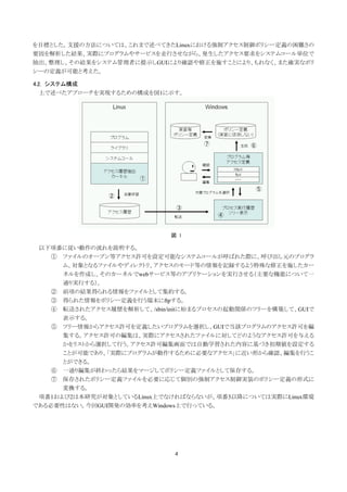 を目標とした。支援の方法については、これまで述べてきたLinuxにおける強制アクセス制御ポリシー定義の困難さの
要因を解析した結果、実際にプログラムやサービスを走行させながら、発生したアクセス要求をシステムコール単位で
抽出、整理し、その結果をシステム管理者に提示しGUIにより確認や修正を施すことにより、もれなく、また確実なポリ
シーの定義が可能と考えた。

4.2. システム構成
 上で述べたアプローチを実現するための構成を図1に示す。




                             図 1

 以下項番に従い動作の流れを説明する。
    ① ファイルのオープン等アクセス許可を設定可能なシステムコールが呼ばれた際に、呼び出し元のプログラ
      ム、対象となるファイルやディレクトリ、アクセスのモード等の情報を記録するよう特殊な修正を施したカー
      ネルを作成し、そのカーネルでwebサービス等のアプリケーションを実行させる（主要な機能について一
      通り実行する）。
    ② 前項の結果得られる情報をファイルとして集約する。
    ③ 得られた情報をポリシー定義を行う端末にftpする。
    ④ 転送されたアクセス履歴を解析して、/sbin/initに始まるプロセスの起動関係のツリーを構築して、GUIで
      表示する。
    ⑤ ツリー情報からアクセス許可を定義したいプログラムを選択し、GUIで当該プログラムのアクセス許可を編
      集する。アクセス許可の編集は、実際にアクセスされたファイルに対してどのようなアクセス許可を与える
      かをリストから選択して行う。アクセス許可編集画面では自動学習された内容に基づき初期値を設定する
      ことが可能であり、「実際にプログラムが動作するために必要なアクセス」に近い形から確認、編集を行うこ
      とができる。
    ⑥ 一通り編集が終わったら結果をマージしてポリシー定義ファイルとして保存する。
    ⑦ 保存されたポリシー定義ファイルを必要に応じて個別の強制アクセス制御実装のポリシー定義の形式に
      変換する。
 項番1および2は本研究が対象としているLinux上でなければならないが、項番3以降については実際にLinux環境
である必要性はない。今回GUI開発の効率を考えWindows上で行っている。




                              4
 