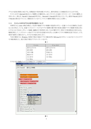 グラムの追加と削除に対応する。初期設定の負担を減らすために、条件を指定した自動設定も行うことができる。
 ドメインは全て/sbin/initを起点にした履歴により識別され、AというドメインからBというドメインへの一方向の遷移しか
存在しない。例えば、/bin/shから/bin/tcshを呼び出し、/bin/tcshから/bin/shを呼び出したとしても、最初の/bin/shと２回目
の/bin/shは異なるドメインとして識別されているので、ドメインの遷移が環状になることは無い。

5.3.2. ドメインに対するアクセス許可の設定について
  本研究では、Linux OSを対象として汎用の強制アクセス制御の実装用のポリシー定義ファイルを自動的に生成す
ることを目的としている。定義ファイルのベースとするアクセス履歴自動学習の粒度は強制アクセス制御の粒度と同じ
にすることもできるが、ポリシーの確認、編集を行う利用者に対してはより解りやすい単位での粒度指定が求められる。
極端な例として、システムコール毎のアクセス許可を定義させればもっとも細かくアクセス制御を記述できるが、とても
現実の運用には耐えないし、そのような実装も存在しない。
  今回の開発では、Windows NTFSで指定可能なアクセス権を参考にSELinux向けポリシーにおけるファイルのアク
セス権を検討した。表2に指定可能なアクセスパターンを示す。
                                     表 2

                         ファイル                ディレクトリ
                   読み込みのみ              読み込みのみ
                   読み書き                読み書き
                   実行可能                作成のみ
                   検出のみ                全て許可
                   全て許可                全て禁止
                   全て禁止
 アクセス許可編集プログラムの画面イメージを図3に示す。




                                     図 3

                                      7
 