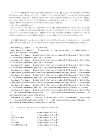 タイトルバーには編集中のドメインの実行可能プログラムのパスが表示されている。そのドメインに対してアクセスを
許可するファイルの一覧がルートディレクトリ（/）を起点としたツリー状に表示される。ファイル名の後ろの括弧内には現
在のアクセス許可が表示される。括弧が表示されていないファイルは現在のアクセス許可が「読み込みのみ」に設定さ
れているものである。ファイルやディレクトリに対するアクセス許可を変更したい場合、そのファイルをクリックすると設定
可能なアクセス許可の組合せがポップアップ表示されるのでそこから選択する。
5.3.3. ポリシーの出力について
  ポリシー出力プログラムに関しては、本論文執筆時点では実際にSELinux用のポリシーを出力するところまで実装
できていないが、以下のような方法により変換可能であると考える。出力例も示すが、全てのドメインのアクセス許可設
定が終わっていない状態での変換なので、変換されていない部分（file_NOT_FOUND_t）が含まれている。なお、出
力例中の#で始まるコメント部分は管理者が理解しやすいように変換プログラムに出力させているものである。

 まず、履歴（実行可能ファイル名をコロンで繋いだもの）として管理されているドメイン名を、ポリシーファイルで使用
できるドメイン名に変換する。ドメイン名にスラッシュやコロンを含めることはできないので、履歴を連番に対応付ける。

   type domain_0_t, domain; # => /sbin/init
   type domain_1_t, domain;        # /sbin/init => /etc/rc.d/rc.sysinit => /sbin/initlog =>
/etc/rc.d/rc.sysinit => /bin/chmod
   type domain_2_t, domain; # /sbin/init => /etc/rc.d/rc => /etc/rc3.d/S10network => /sbin/initlog
=> /etc/sysconfig/network-scripts/ifup => /bin/sed
   type domain_3_t, domain; # /sbin/init => /etc/rc.d/rc => /etc/rc3.d/S10network => /sbin/initlog
=> /etc/sysconfig/network-scripts/ifup => /bin/sleep
   type domain_4_t, domain; # /sbin/init => /etc/rc.d/rc => /etc/rc3.d/S10network => /sbin/initlog
=> /etc/sysconfig/network-scripts/ifup => /etc/sysconfig/network-scripts/ifup-post
   type domain_5_t, domain; # /sbin/init => /etc/rc.d/rc => /etc/rc3.d/S10network => /sbin/initlog
=> /etc/sysconfig/network-scripts/ifup => /etc/sysconfig/network-scripts/ifup-post => /bin/basename
   type domain_6_t, domain; # /sbin/init => /etc/rc.d/rc => /etc/rc3.d/S10network => /sbin/initlog
=> /etc/sysconfig/network-scripts/ifup => /etc/sysconfig/network-scripts/ifup-post => /bin/grep
   type domain_7_t, domain; # /sbin/init => /etc/rc.d/rc => /etc/rc3.d/S10network => /sbin/initlog
=> /etc/sysconfig/network-scripts/ifup => /etc/sysconfig/network-scripts/ifup-post => /bin/hostname
   type domain_8_t, domain; # /sbin/init => /etc/rc.d/rc => /etc/rc3.d/S10network => /sbin/initlog
=> /etc/sysconfig/network-scripts/ifup => /etc/sysconfig/network-scripts/ifup-post => /bin/sed
   type domain_9_t, domain; # /sbin/init => /etc/rc.d/rc => /etc/rc3.d/S10network => /sbin/initlog
=>     /etc/sysconfig/network-scripts/ifup    =>    /etc/sysconfig/network-scripts/ifup-post     =>
/etc/sysconfig/network-scripts/ifup-aliases
   type domain_10_t, domain; # /sbin/init => /etc/rc.d/rc => /etc/rc3.d/S10network => /sbin/initlog
=>     /etc/sysconfig/network-scripts/ifup    =>    /etc/sysconfig/network-scripts/ifup-post     =>
/etc/sysconfig/network-scripts/ifup-aliases => /bin/sed

  次に、アクセスされるファイルやディレクトリに連番のラベルを付与する。

  /                              system_u:object_r:file_0_t
  /etc/                          system_u:object_r:file_1_t
  /etc/ld.so.cache               system_u:object_r:file_2_t
  /lib/                          system_u:object_r:file_3_t
  /lib/i686/                     system_u:object_r:file_4_t
  /lib/i686/libc.so.6            system_u:object_r:file_5_t

                                                  8
 