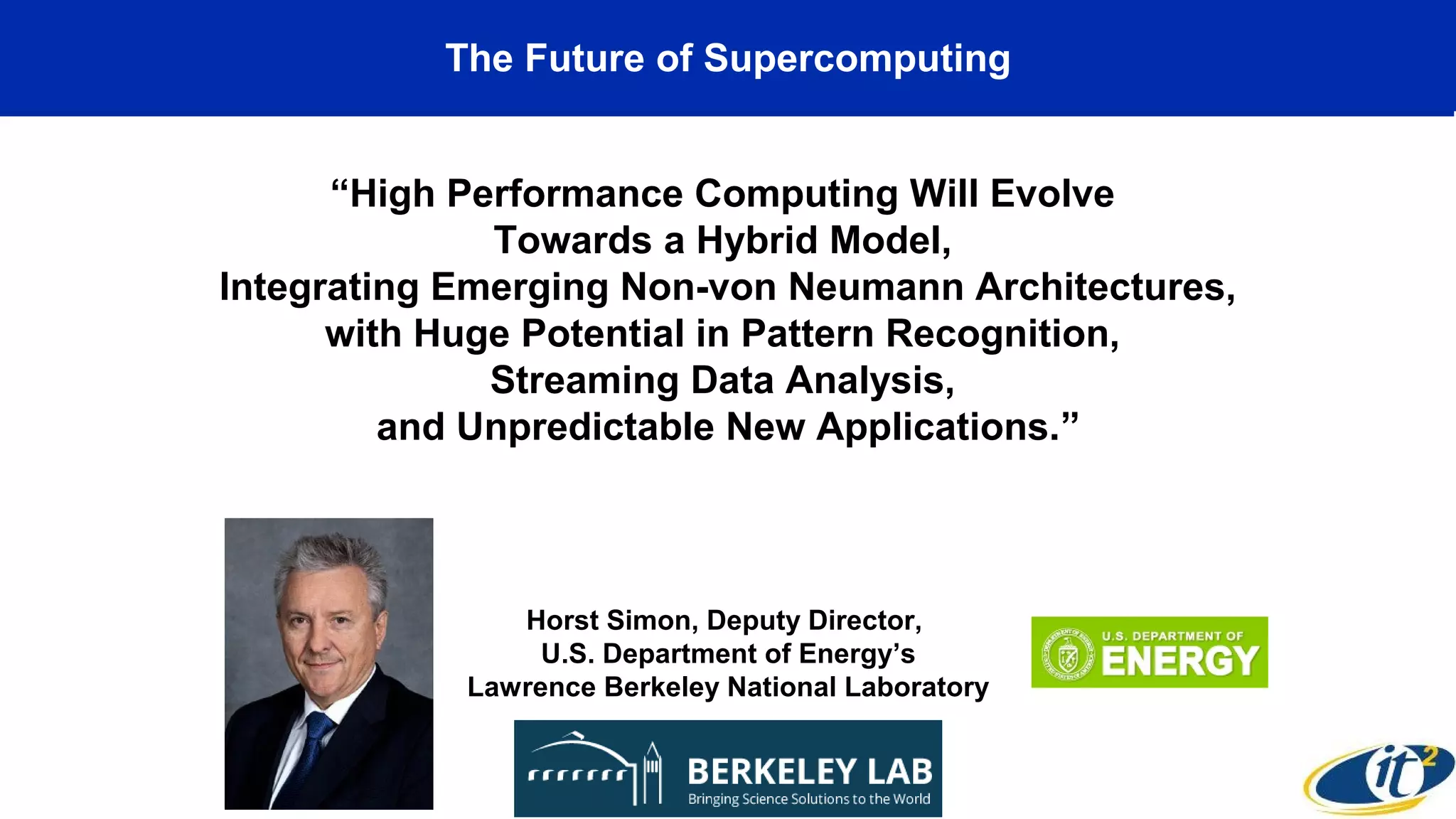 The Future of Supercomputing
“High Performance Computing Will Evolve
Towards a Hybrid Model,
Integrating Emerging Non-von Neumann Architectures,
with Huge Potential in Pattern Recognition,
Streaming Data Analysis,
and Unpredictable New Applications.”
Horst Simon, Deputy Director,
U.S. Department of Energy’s
Lawrence Berkeley National Laboratory
 